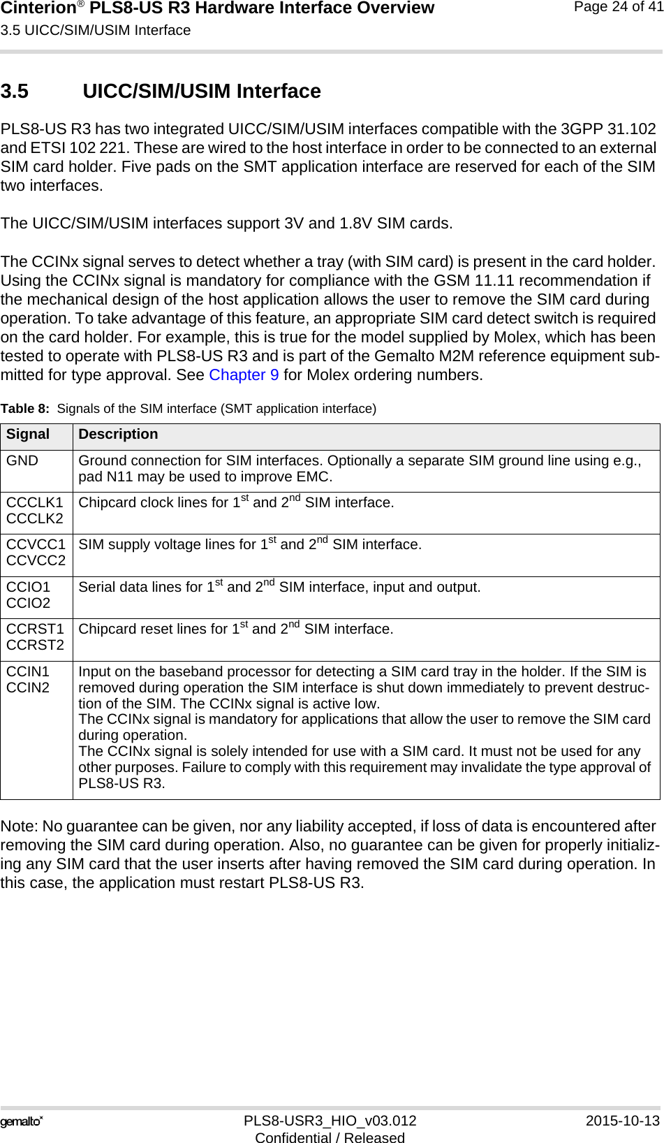Cinterion® PLS8-US R3 Hardware Interface Overview3.5 UICC/SIM/USIM Interface27PLS8-USR3_HIO_v03.012 2015-10-13Confidential / ReleasedPage 24 of 413.5 UICC/SIM/USIM InterfacePLS8-US R3 has two integrated UICC/SIM/USIM interfaces compatible with the 3GPP 31.102 and ETSI 102 221. These are wired to the host interface in order to be connected to an external SIM card holder. Five pads on the SMT application interface are reserved for each of the SIM two interfaces. The UICC/SIM/USIM interfaces support 3V and 1.8V SIM cards. The CCINx signal serves to detect whether a tray (with SIM card) is present in the card holder. Using the CCINx signal is mandatory for compliance with the GSM 11.11 recommendation if the mechanical design of the host application allows the user to remove the SIM card during operation. To take advantage of this feature, an appropriate SIM card detect switch is required on the card holder. For example, this is true for the model supplied by Molex, which has been tested to operate with PLS8-US R3 and is part of the Gemalto M2M reference equipment sub-mitted for type approval. See Chapter 9 for Molex ordering numbers.Note: No guarantee can be given, nor any liability accepted, if loss of data is encountered after removing the SIM card during operation. Also, no guarantee can be given for properly initializ-ing any SIM card that the user inserts after having removed the SIM card during operation. In this case, the application must restart PLS8-US R3.Table 8:  Signals of the SIM interface (SMT application interface)Signal DescriptionGND Ground connection for SIM interfaces. Optionally a separate SIM ground line using e.g., pad N11 may be used to improve EMC.CCCLK1CCCLK2 Chipcard clock lines for 1st and 2nd SIM interface.CCVCC1CCVCC2 SIM supply voltage lines for 1st and 2nd SIM interface.CCIO1CCIO2 Serial data lines for 1st and 2nd SIM interface, input and output.CCRST1CCRST2 Chipcard reset lines for 1st and 2nd SIM interface.CCIN1CCIN2 Input on the baseband processor for detecting a SIM card tray in the holder. If the SIM is removed during operation the SIM interface is shut down immediately to prevent destruc-tion of the SIM. The CCINx signal is active low.The CCINx signal is mandatory for applications that allow the user to remove the SIM card during operation. The CCINx signal is solely intended for use with a SIM card. It must not be used for any other purposes. Failure to comply with this requirement may invalidate the type approval of PLS8-US R3.