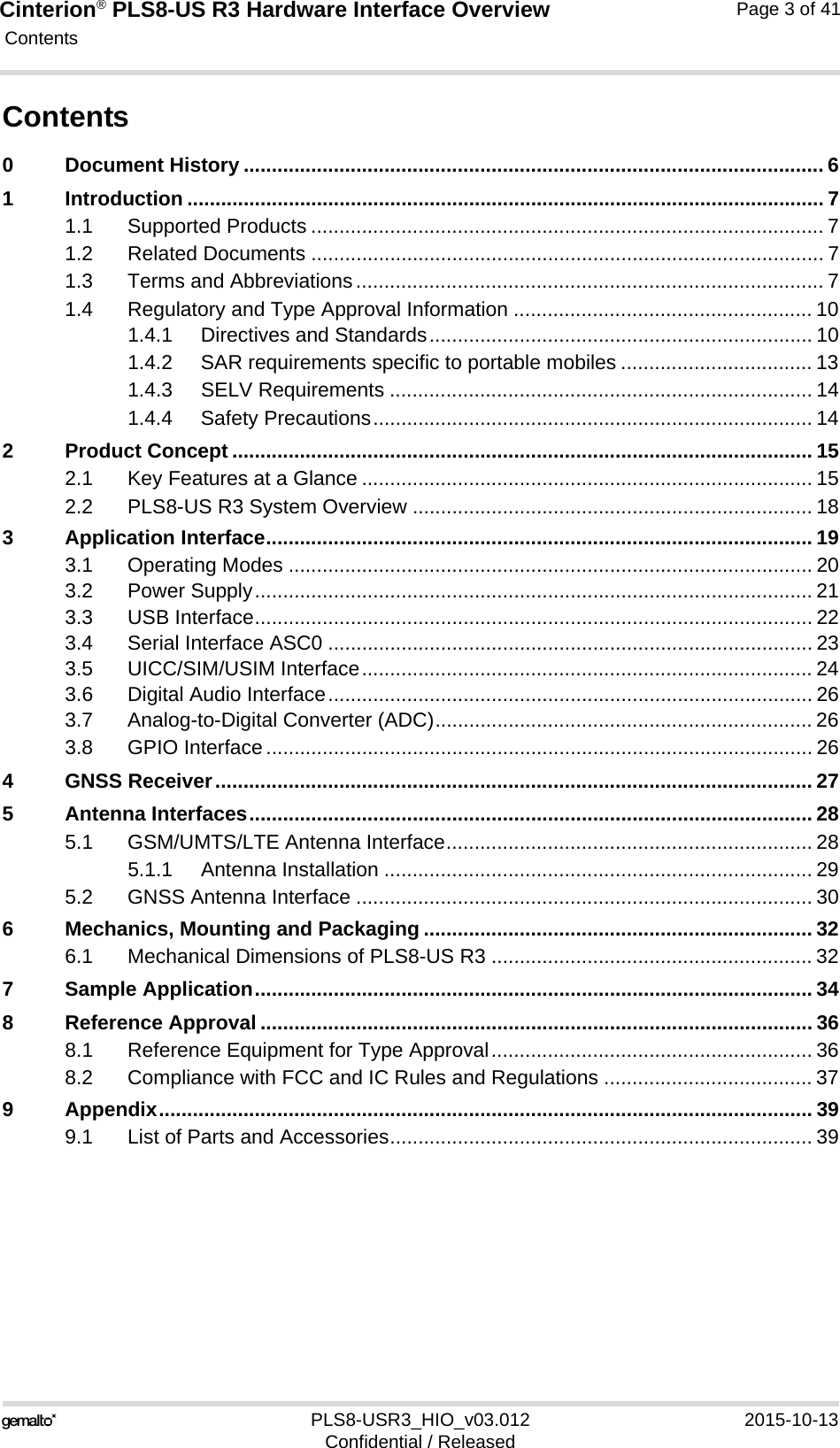 Cinterion® PLS8-US R3 Hardware Interface Overview Contents41PLS8-USR3_HIO_v03.012 2015-10-13Confidential / ReleasedPage 3 of 41Contents0 Document History ....................................................................................................... 61 Introduction ................................................................................................................. 71.1 Supported Products ........................................................................................... 71.2 Related Documents ........................................................................................... 71.3 Terms and Abbreviations................................................................................... 71.4 Regulatory and Type Approval Information ..................................................... 101.4.1 Directives and Standards.................................................................... 101.4.2 SAR requirements specific to portable mobiles .................................. 131.4.3 SELV Requirements ........................................................................... 141.4.4 Safety Precautions.............................................................................. 142 Product Concept ....................................................................................................... 152.1 Key Features at a Glance ................................................................................ 152.2 PLS8-US R3 System Overview ....................................................................... 183 Application Interface................................................................................................. 193.1 Operating Modes ............................................................................................. 203.2 Power Supply................................................................................................... 213.3 USB Interface................................................................................................... 223.4 Serial Interface ASC0 ...................................................................................... 233.5 UICC/SIM/USIM Interface................................................................................ 243.6 Digital Audio Interface...................................................................................... 263.7 Analog-to-Digital Converter (ADC)................................................................... 263.8 GPIO Interface................................................................................................. 264 GNSS Receiver.......................................................................................................... 275 Antenna Interfaces.................................................................................................... 285.1 GSM/UMTS/LTE Antenna Interface................................................................. 285.1.1 Antenna Installation ............................................................................ 295.2 GNSS Antenna Interface ................................................................................. 306 Mechanics, Mounting and Packaging ..................................................................... 326.1 Mechanical Dimensions of PLS8-US R3 ......................................................... 327 Sample Application................................................................................................... 348 Reference Approval .................................................................................................. 368.1 Reference Equipment for Type Approval......................................................... 368.2 Compliance with FCC and IC Rules and Regulations ..................................... 379 Appendix.................................................................................................................... 399.1 List of Parts and Accessories........................................................................... 39