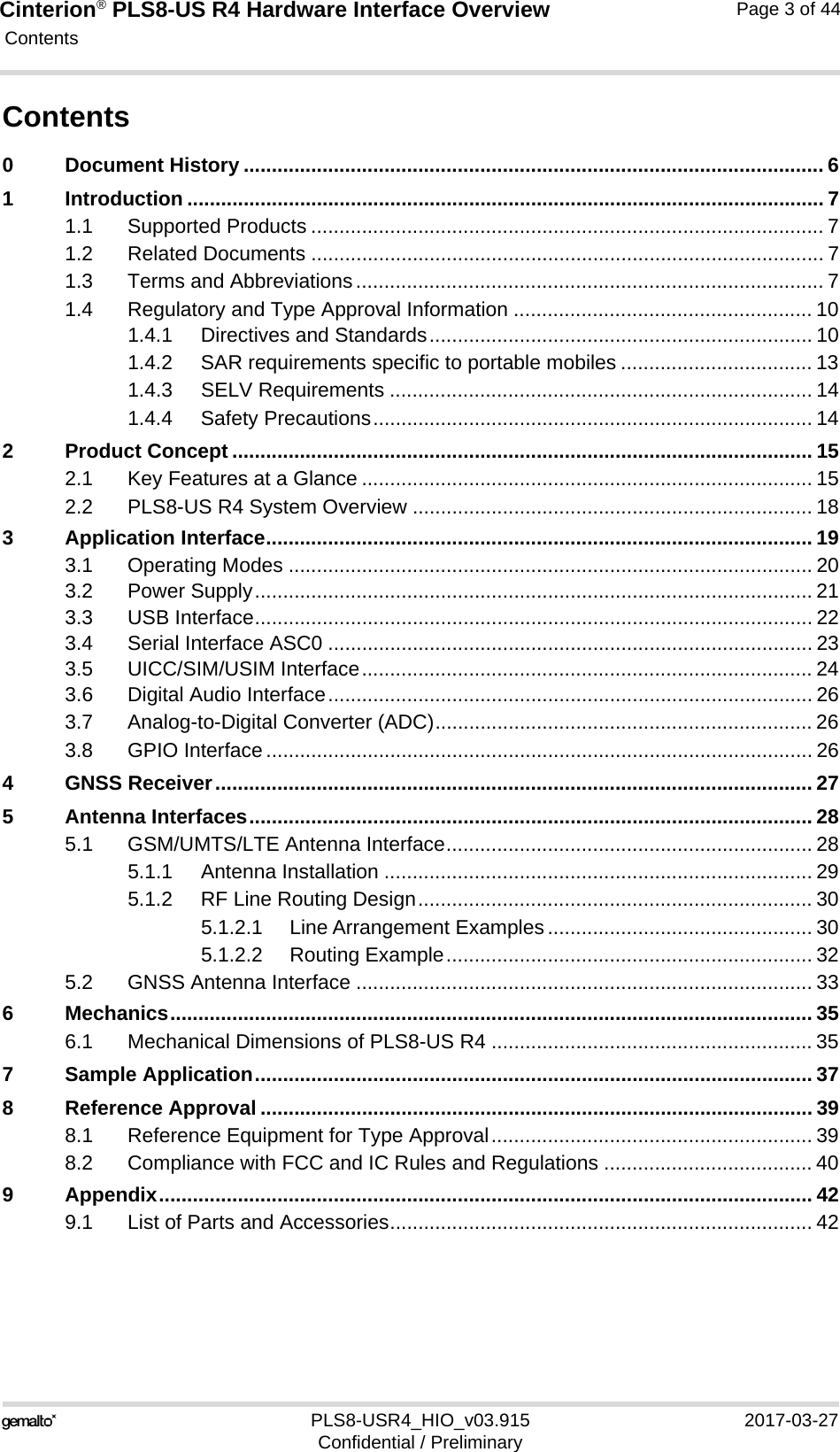 Cinterion® PLS8-US R4 Hardware Interface Overview Contents44PLS8-USR4_HIO_v03.915 2017-03-27Confidential / PreliminaryPage 3 of 44Contents0 Document History ....................................................................................................... 61 Introduction ................................................................................................................. 71.1 Supported Products ........................................................................................... 71.2 Related Documents ........................................................................................... 71.3 Terms and Abbreviations................................................................................... 71.4 Regulatory and Type Approval Information ..................................................... 101.4.1 Directives and Standards.................................................................... 101.4.2 SAR requirements specific to portable mobiles .................................. 131.4.3 SELV Requirements ........................................................................... 141.4.4 Safety Precautions.............................................................................. 142 Product Concept ....................................................................................................... 152.1 Key Features at a Glance ................................................................................ 152.2 PLS8-US R4 System Overview ....................................................................... 183 Application Interface................................................................................................. 193.1 Operating Modes ............................................................................................. 203.2 Power Supply................................................................................................... 213.3 USB Interface................................................................................................... 223.4 Serial Interface ASC0 ...................................................................................... 233.5 UICC/SIM/USIM Interface................................................................................ 243.6 Digital Audio Interface...................................................................................... 263.7 Analog-to-Digital Converter (ADC)................................................................... 263.8 GPIO Interface................................................................................................. 264 GNSS Receiver.......................................................................................................... 275 Antenna Interfaces.................................................................................................... 285.1 GSM/UMTS/LTE Antenna Interface................................................................. 285.1.1 Antenna Installation ............................................................................ 295.1.2 RF Line Routing Design...................................................................... 305.1.2.1 Line Arrangement Examples ............................................... 305.1.2.2 Routing Example................................................................. 325.2 GNSS Antenna Interface ................................................................................. 336 Mechanics.................................................................................................................. 356.1 Mechanical Dimensions of PLS8-US R4 ......................................................... 357 Sample Application................................................................................................... 378 Reference Approval .................................................................................................. 398.1 Reference Equipment for Type Approval......................................................... 398.2 Compliance with FCC and IC Rules and Regulations ..................................... 409 Appendix.................................................................................................................... 429.1 List of Parts and Accessories........................................................................... 42