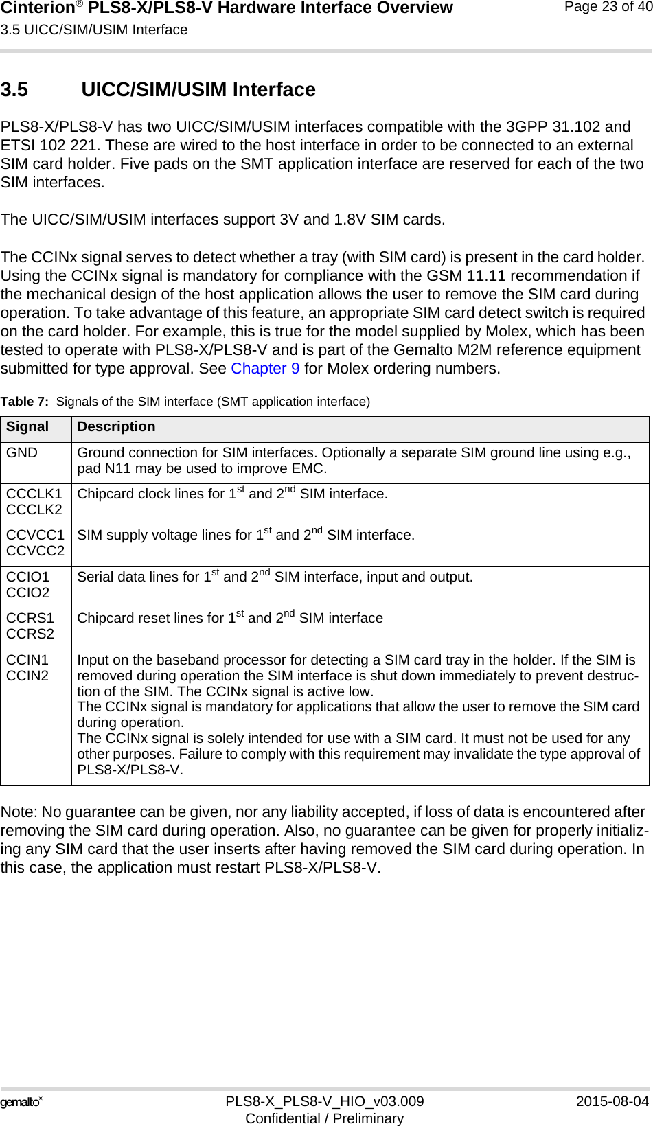 Cinterion® PLS8-X/PLS8-V Hardware Interface Overview3.5 UICC/SIM/USIM Interface26PLS8-X_PLS8-V_HIO_v03.009 2015-08-04Confidential / PreliminaryPage 23 of 403.5 UICC/SIM/USIM InterfacePLS8-X/PLS8-V has two UICC/SIM/USIM interfaces compatible with the 3GPP 31.102 and ETSI 102 221. These are wired to the host interface in order to be connected to an external SIM card holder. Five pads on the SMT application interface are reserved for each of the two SIM interfaces. The UICC/SIM/USIM interfaces support 3V and 1.8V SIM cards. The CCINx signal serves to detect whether a tray (with SIM card) is present in the card holder. Using the CCINx signal is mandatory for compliance with the GSM 11.11 recommendation if the mechanical design of the host application allows the user to remove the SIM card during operation. To take advantage of this feature, an appropriate SIM card detect switch is required on the card holder. For example, this is true for the model supplied by Molex, which has been tested to operate with PLS8-X/PLS8-V and is part of the Gemalto M2M reference equipment submitted for type approval. See Chapter 9 for Molex ordering numbers.Note: No guarantee can be given, nor any liability accepted, if loss of data is encountered after removing the SIM card during operation. Also, no guarantee can be given for properly initializ-ing any SIM card that the user inserts after having removed the SIM card during operation. In this case, the application must restart PLS8-X/PLS8-V.Table 7:  Signals of the SIM interface (SMT application interface)Signal DescriptionGND Ground connection for SIM interfaces. Optionally a separate SIM ground line using e.g., pad N11 may be used to improve EMC.CCCLK1CCCLK2 Chipcard clock lines for 1st and 2nd SIM interface.CCVCC1CCVCC2 SIM supply voltage lines for 1st and 2nd SIM interface.CCIO1CCIO2 Serial data lines for 1st and 2nd SIM interface, input and output.CCRS1CCRS2 Chipcard reset lines for 1st and 2nd SIM interfaceCCIN1CCIN2 Input on the baseband processor for detecting a SIM card tray in the holder. If the SIM is removed during operation the SIM interface is shut down immediately to prevent destruc-tion of the SIM. The CCINx signal is active low.The CCINx signal is mandatory for applications that allow the user to remove the SIM card during operation. The CCINx signal is solely intended for use with a SIM card. It must not be used for any other purposes. Failure to comply with this requirement may invalidate the type approval of PLS8-X/PLS8-V.