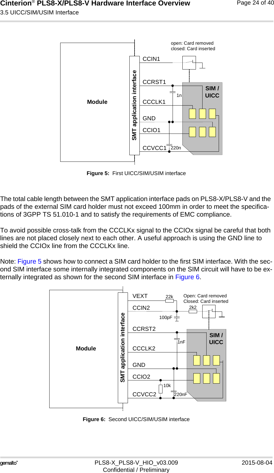 Cinterion® PLS8-X/PLS8-V Hardware Interface Overview3.5 UICC/SIM/USIM Interface26PLS8-X_PLS8-V_HIO_v03.009 2015-08-04Confidential / PreliminaryPage 24 of 40Figure 5:  First UICC/SIM/USIM interfaceThe total cable length between the SMT application interface pads on PLS8-X/PLS8-V and the pads of the external SIM card holder must not exceed 100mm in order to meet the specifica-tions of 3GPP TS 51.010-1 and to satisfy the requirements of EMC compliance.To avoid possible cross-talk from the CCCLKx signal to the CCIOx signal be careful that both lines are not placed closely next to each other. A useful approach is using the GND line to shield the CCIOx line from the CCCLKx line.Note: Figure 5 shows how to connect a SIM card holder to the first SIM interface. With the sec-ond SIM interface some internally integrated components on the SIM circuit will have to be ex-ternally integrated as shown for the second SIM interface in Figure 6.Figure 6:  Second UICC/SIM/USIM interfaceModuleopen: Card removedclosed: Card insertedCCRST1CCVCC1CCIO1CCCLK1CCIN1SIM /UICC1n220nSMT application interfaceGNDModuleOpen: Card removedClosed: Card insertedCCRST2CCVCC2CCIO2CCCLK2CCIN2SIM /UICC1nF220nFSMT application interfaceGNDVEXT100pF22k2k210k