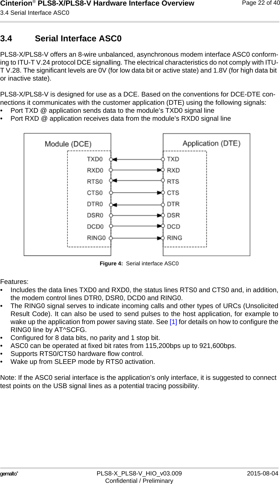 Cinterion® PLS8-X/PLS8-V Hardware Interface Overview3.4 Serial Interface ASC026PLS8-X_PLS8-V_HIO_v03.009 2015-08-04Confidential / PreliminaryPage 22 of 403.4 Serial Interface ASC0PLS8-X/PLS8-V offers an 8-wire unbalanced, asynchronous modem interface ASC0 conform-ing to ITU-T V.24 protocol DCE signalling. The electrical characteristics do not comply with ITU-T V.28. The significant levels are 0V (for low data bit or active state) and 1.8V (for high data bit or inactive state). PLS8-X/PLS8-V is designed for use as a DCE. Based on the conventions for DCE-DTE con-nections it communicates with the customer application (DTE) using the following signals:• Port TXD @ application sends data to the module’s TXD0 signal line• Port RXD @ application receives data from the module’s RXD0 signal lineFigure 4:  Serial interface ASC0Features:• Includes the data lines TXD0 and RXD0, the status lines RTS0 and CTS0 and, in addition,the modem control lines DTR0, DSR0, DCD0 and RING0.• The RING0 signal serves to indicate incoming calls and other types of URCs (UnsolicitedResult Code). It can also be used to send pulses to the host application, for example towake up the application from power saving state. See [1] for details on how to configure theRING0 line by AT^SCFG.• Configured for 8 data bits, no parity and 1 stop bit. • ASC0 can be operated at fixed bit rates from 115,200bps up to 921,600bps.• Supports RTS0/CTS0 hardware flow control.• Wake up from SLEEP mode by RTS0 activation.Note: If the ASC0 serial interface is the application’s only interface, it is suggested to connect test points on the USB signal lines as a potential tracing possibility.