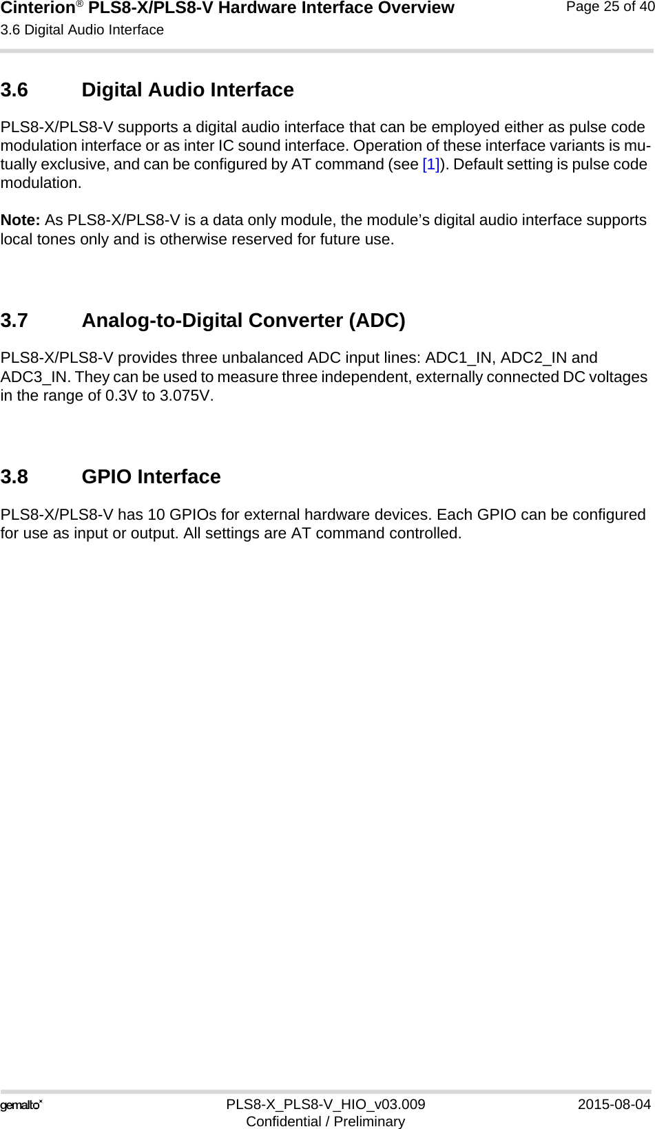 Cinterion® PLS8-X/PLS8-V Hardware Interface Overview3.6 Digital Audio Interface26PLS8-X_PLS8-V_HIO_v03.009 2015-08-04Confidential / PreliminaryPage 25 of 403.6 Digital Audio InterfacePLS8-X/PLS8-V supports a digital audio interface that can be employed either as pulse code modulation interface or as inter IC sound interface. Operation of these interface variants is mu-tually exclusive, and can be configured by AT command (see [1]). Default setting is pulse code modulation.Note: As PLS8-X/PLS8-V is a data only module, the module’s digital audio interface supports local tones only and is otherwise reserved for future use.3.7 Analog-to-Digital Converter (ADC)PLS8-X/PLS8-V provides three unbalanced ADC input lines: ADC1_IN, ADC2_IN and ADC3_IN. They can be used to measure three independent, externally connected DC voltages in the range of 0.3V to 3.075V.  3.8 GPIO InterfacePLS8-X/PLS8-V has 10 GPIOs for external hardware devices. Each GPIO can be configured for use as input or output. All settings are AT command controlled. 