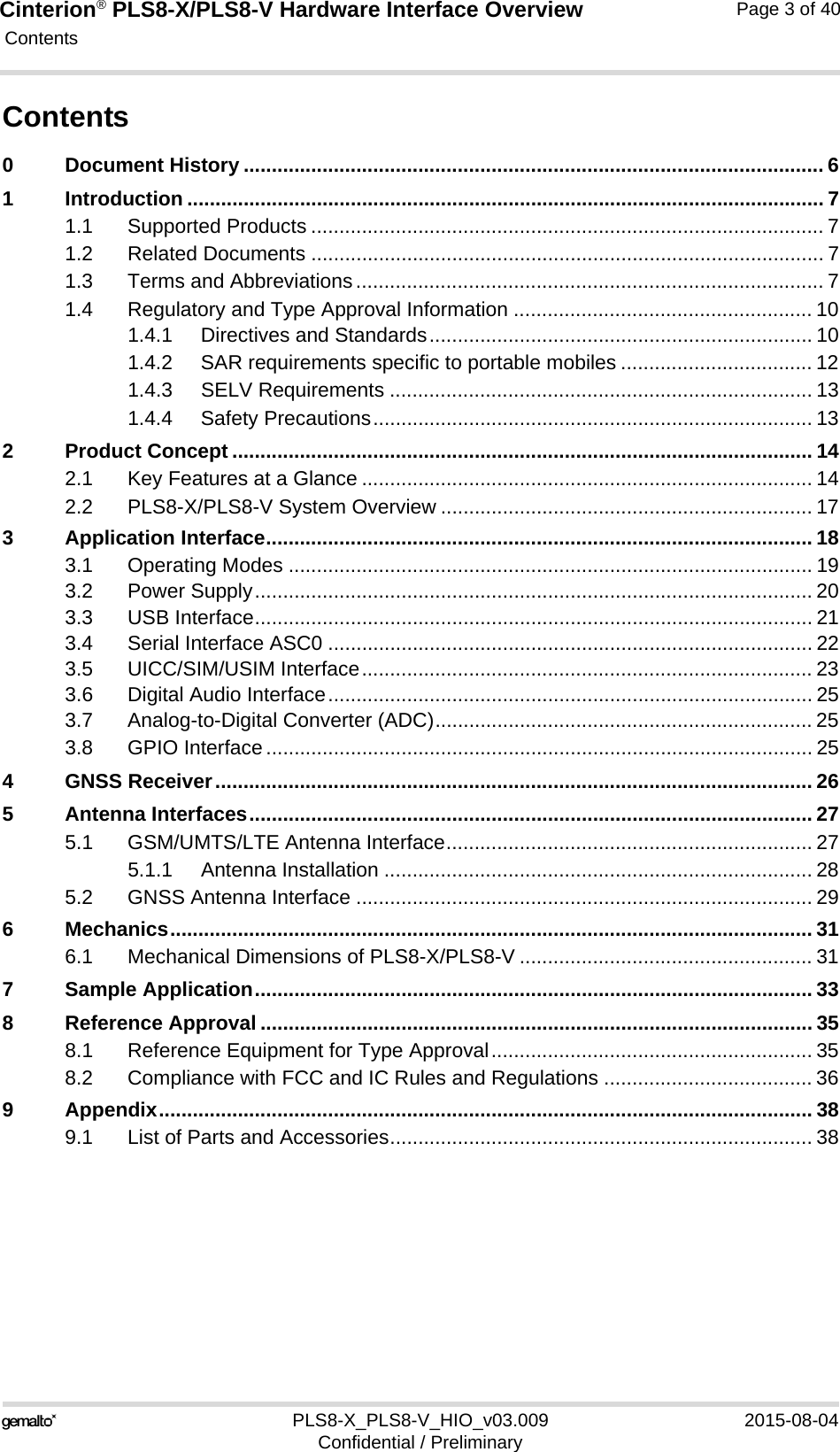 Cinterion® PLS8-X/PLS8-V Hardware Interface Overview Contents40PLS8-X_PLS8-V_HIO_v03.009 2015-08-04Confidential / PreliminaryPage 3 of 40Contents0 Document History ....................................................................................................... 61 Introduction ................................................................................................................. 71.1 Supported Products ........................................................................................... 71.2 Related Documents ........................................................................................... 71.3 Terms and Abbreviations................................................................................... 71.4 Regulatory and Type Approval Information ..................................................... 101.4.1 Directives and Standards.................................................................... 101.4.2 SAR requirements specific to portable mobiles .................................. 121.4.3 SELV Requirements ........................................................................... 131.4.4 Safety Precautions.............................................................................. 132 Product Concept ....................................................................................................... 142.1 Key Features at a Glance ................................................................................ 142.2 PLS8-X/PLS8-V System Overview .................................................................. 173 Application Interface................................................................................................. 183.1 Operating Modes ............................................................................................. 193.2 Power Supply................................................................................................... 203.3 USB Interface................................................................................................... 213.4 Serial Interface ASC0 ...................................................................................... 223.5 UICC/SIM/USIM Interface................................................................................ 233.6 Digital Audio Interface...................................................................................... 253.7 Analog-to-Digital Converter (ADC)................................................................... 253.8 GPIO Interface................................................................................................. 254 GNSS Receiver.......................................................................................................... 265 Antenna Interfaces.................................................................................................... 275.1 GSM/UMTS/LTE Antenna Interface................................................................. 275.1.1 Antenna Installation ............................................................................ 285.2 GNSS Antenna Interface ................................................................................. 296 Mechanics.................................................................................................................. 316.1 Mechanical Dimensions of PLS8-X/PLS8-V .................................................... 317 Sample Application................................................................................................... 338 Reference Approval .................................................................................................. 358.1 Reference Equipment for Type Approval......................................................... 358.2 Compliance with FCC and IC Rules and Regulations ..................................... 369 Appendix.................................................................................................................... 389.1 List of Parts and Accessories........................................................................... 38