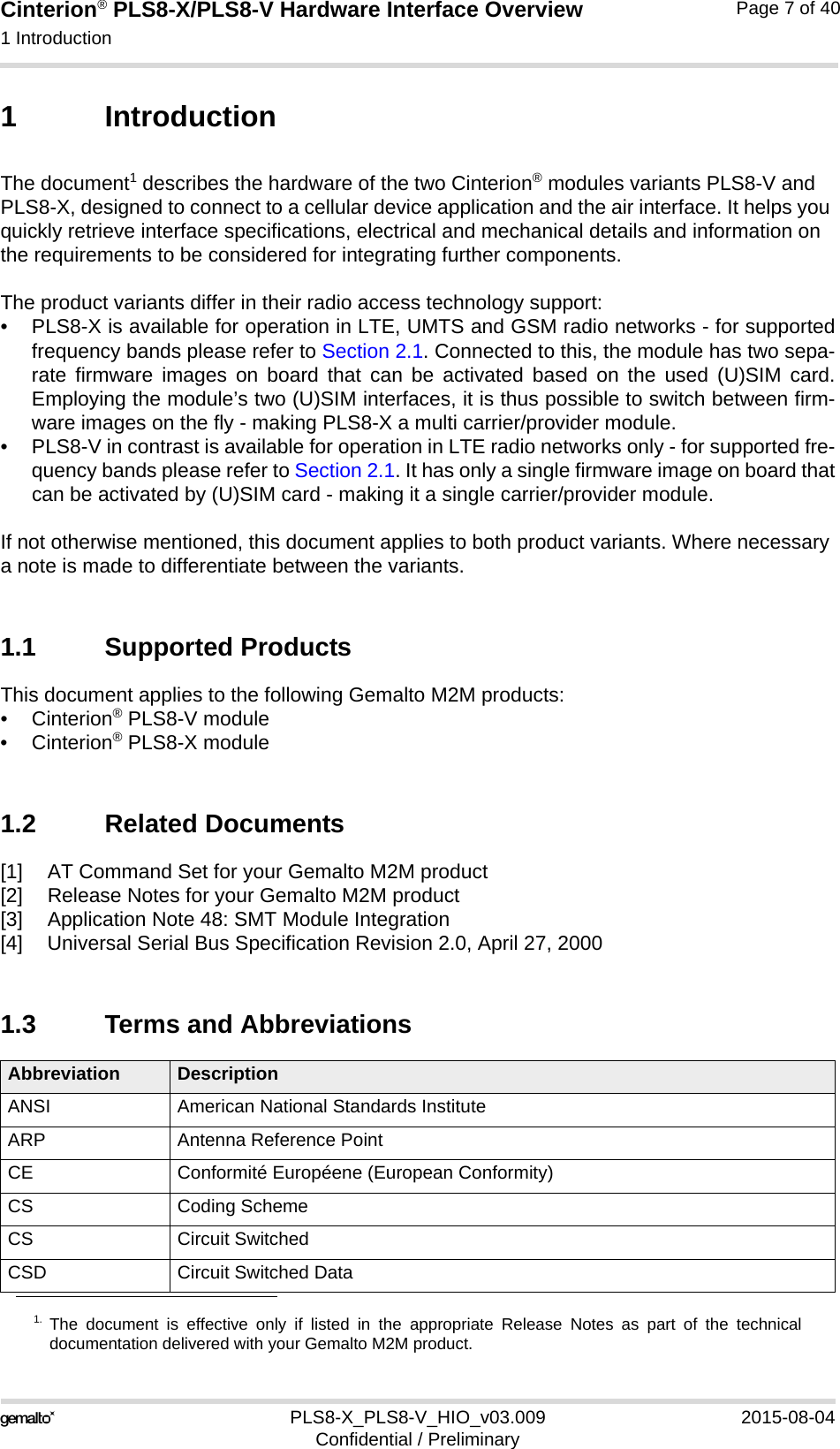 Cinterion® PLS8-X/PLS8-V Hardware Interface Overview1 Introduction13PLS8-X_PLS8-V_HIO_v03.009 2015-08-04Confidential / PreliminaryPage 7 of 401 IntroductionThe document1 describes the hardware of the two Cinterion® modules variants PLS8-V and PLS8-X, designed to connect to a cellular device application and the air interface. It helps you quickly retrieve interface specifications, electrical and mechanical details and information on the requirements to be considered for integrating further components.The product variants differ in their radio access technology support: • PLS8-X is available for operation in LTE, UMTS and GSM radio networks - for supportedfrequency bands please refer to Section 2.1. Connected to this, the module has two sepa-rate firmware images on board that can be activated based on the used (U)SIM card.Employing the module’s two (U)SIM interfaces, it is thus possible to switch between firm-ware images on the fly - making PLS8-X a multi carrier/provider module.• PLS8-V in contrast is available for operation in LTE radio networks only - for supported fre-quency bands please refer to Section 2.1. It has only a single firmware image on board thatcan be activated by (U)SIM card - making it a single carrier/provider module. If not otherwise mentioned, this document applies to both product variants. Where necessary a note is made to differentiate between the variants.1.1 Supported ProductsThis document applies to the following Gemalto M2M products:•Cinterion® PLS8-V module•Cinterion® PLS8-X module1.2 Related Documents[1] AT Command Set for your Gemalto M2M product[2] Release Notes for your Gemalto M2M product[3] Application Note 48: SMT Module Integration[4] Universal Serial Bus Specification Revision 2.0, April 27, 20001.3 Terms and Abbreviations1. The document is effective only if listed in the appropriate Release Notes as part of the technicaldocumentation delivered with your Gemalto M2M product.Abbreviation DescriptionANSI American National Standards InstituteARP Antenna Reference PointCE Conformité Européene (European Conformity)CS Coding SchemeCS Circuit SwitchedCSD Circuit Switched Data