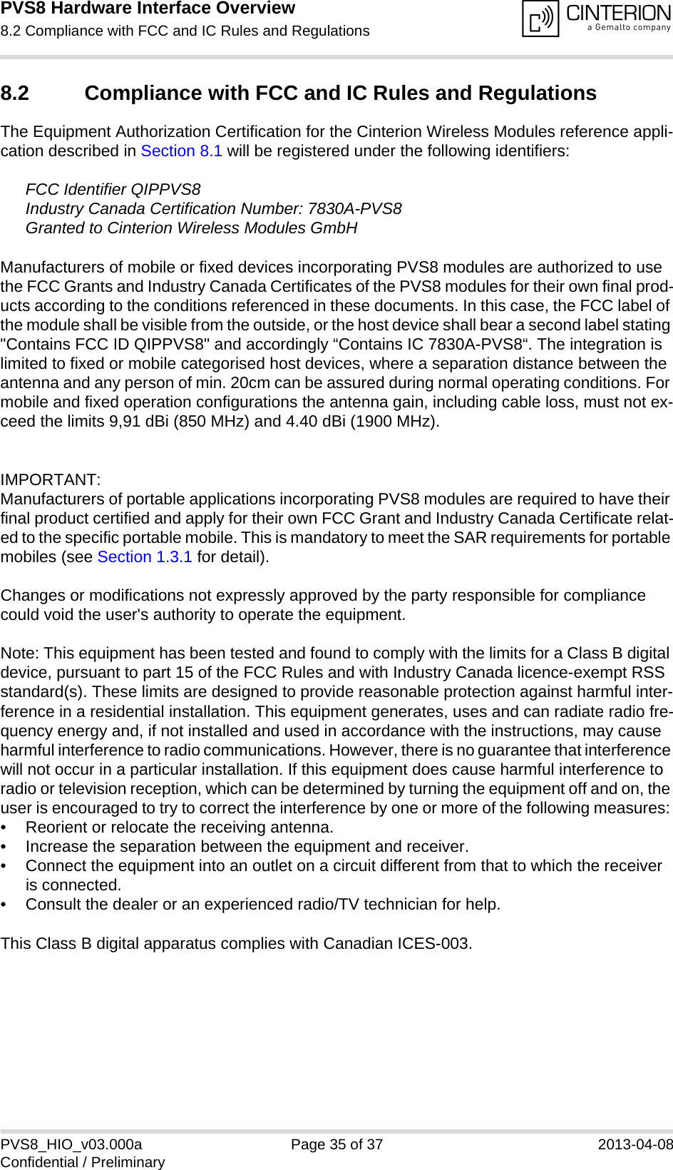 PVS8 Hardware Interface Overview8.2 Compliance with FCC and IC Rules and Regulations35PVS8_HIO_v03.000a Page 35 of 37 2013-04-08Confidential / Preliminary8.2 Compliance with FCC and IC Rules and Regulations The Equipment Authorization Certification for the Cinterion Wireless Modules reference appli-cation described in Section 8.1 will be registered under the following identifiers:FCC Identifier QIPPVS8Industry Canada Certification Number: 7830A-PVS8Granted to Cinterion Wireless Modules GmbH Manufacturers of mobile or fixed devices incorporating PVS8 modules are authorized to use the FCC Grants and Industry Canada Certificates of the PVS8 modules for their own final prod-ucts according to the conditions referenced in these documents. In this case, the FCC label of the module shall be visible from the outside, or the host device shall bear a second label stating &quot;Contains FCC ID QIPPVS8&quot; and accordingly “Contains IC 7830A-PVS8“. The integration is limited to fixed or mobile categorised host devices, where a separation distance between the antenna and any person of min. 20cm can be assured during normal operating conditions. For mobile and fixed operation configurations the antenna gain, including cable loss, must not ex-ceed the limits 9,91 dBi (850 MHz) and 4.40 dBi (1900 MHz).IMPORTANT:Manufacturers of portable applications incorporating PVS8 modules are required to have their final product certified and apply for their own FCC Grant and Industry Canada Certificate relat-ed to the specific portable mobile. This is mandatory to meet the SAR requirements for portable mobiles (see Section 1.3.1 for detail).Changes or modifications not expressly approved by the party responsible for compliance could void the user&apos;s authority to operate the equipment.Note: This equipment has been tested and found to comply with the limits for a Class B digital device, pursuant to part 15 of the FCC Rules and with Industry Canada licence-exempt RSS standard(s). These limits are designed to provide reasonable protection against harmful inter-ference in a residential installation. This equipment generates, uses and can radiate radio fre-quency energy and, if not installed and used in accordance with the instructions, may cause harmful interference to radio communications. However, there is no guarantee that interference will not occur in a particular installation. If this equipment does cause harmful interference to radio or television reception, which can be determined by turning the equipment off and on, the user is encouraged to try to correct the interference by one or more of the following measures: • Reorient or relocate the receiving antenna. • Increase the separation between the equipment and receiver. • Connect the equipment into an outlet on a circuit different from that to which the receiver is connected. • Consult the dealer or an experienced radio/TV technician for help.This Class B digital apparatus complies with Canadian ICES-003.