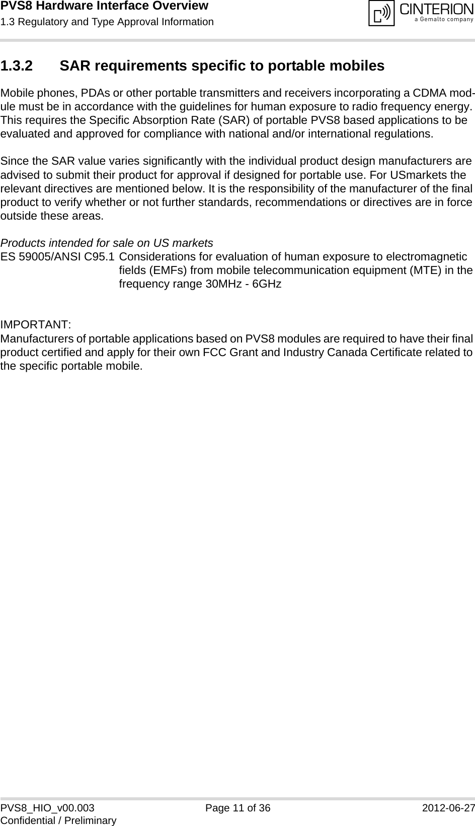 PVS8 Hardware Interface Overview1.3 Regulatory and Type Approval Information13PVS8_HIO_v00.003 Page 11 of 36 2012-06-27Confidential / Preliminary1.3.2 SAR requirements specific to portable mobilesMobile phones, PDAs or other portable transmitters and receivers incorporating a CDMA mod-ule must be in accordance with the guidelines for human exposure to radio frequency energy. This requires the Specific Absorption Rate (SAR) of portable PVS8 based applications to be evaluated and approved for compliance with national and/or international regulations. Since the SAR value varies significantly with the individual product design manufacturers are advised to submit their product for approval if designed for portable use. For USmarkets the relevant directives are mentioned below. It is the responsibility of the manufacturer of the final product to verify whether or not further standards, recommendations or directives are in force outside these areas. Products intended for sale on US marketsES 59005/ANSI C95.1 Considerations for evaluation of human exposure to electromagneticfields (EMFs) from mobile telecommunication equipment (MTE) in thefrequency range 30MHz - 6GHz IMPORTANT:Manufacturers of portable applications based on PVS8 modules are required to have their final product certified and apply for their own FCC Grant and Industry Canada Certificate related to the specific portable mobile. 