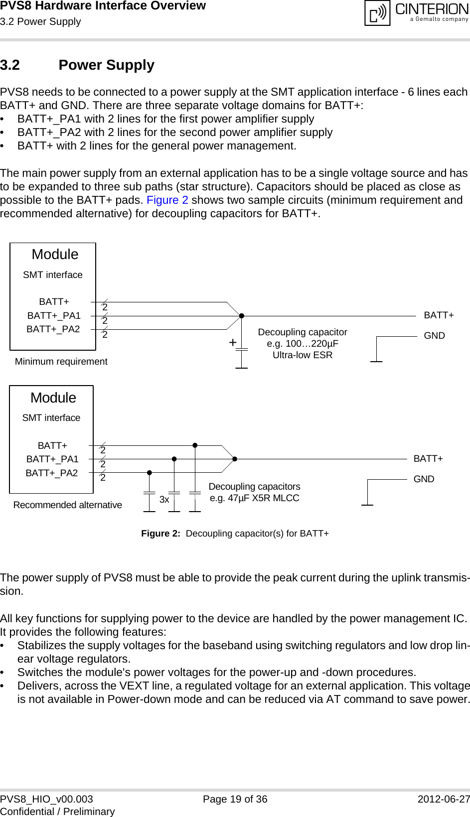 PVS8 Hardware Interface Overview3.2 Power Supply24PVS8_HIO_v00.003 Page 19 of 36 2012-06-27Confidential / Preliminary3.2 Power SupplyPVS8 needs to be connected to a power supply at the SMT application interface - 6 lines each BATT+ and GND. There are three separate voltage domains for BATT+:• BATT+_PA1 with 2 lines for the first power amplifier supply • BATT+_PA2 with 2 lines for the second power amplifier supply • BATT+ with 2 lines for the general power management. The main power supply from an external application has to be a single voltage source and has to be expanded to three sub paths (star structure). Capacitors should be placed as close as possible to the BATT+ pads. Figure 2 shows two sample circuits (minimum requirement and recommended alternative) for decoupling capacitors for BATT+. Figure 2:  Decoupling capacitor(s) for BATT+The power supply of PVS8 must be able to provide the peak current during the uplink transmis-sion. All key functions for supplying power to the device are handled by the power management IC. It provides the following features:• Stabilizes the supply voltages for the baseband using switching regulators and low drop lin-ear voltage regulators.• Switches the module&apos;s power voltages for the power-up and -down procedures.• Delivers, across the VEXT line, a regulated voltage for an external application. This voltageis not available in Power-down mode and can be reduced via AT command to save power.BATT+BATT+BATT+_PA1BATT+_PA2222Decoupling capacitore.g. 100…220µFUltra-low ESRModuleGNDSMT interface+Minimum requirementBATT+222Decoupling capacitorse.g. 47µF X5R MLCC3xGNDBATT+BATT+_PA1BATT+_PA2ModuleSMT interfaceRecommended alternative