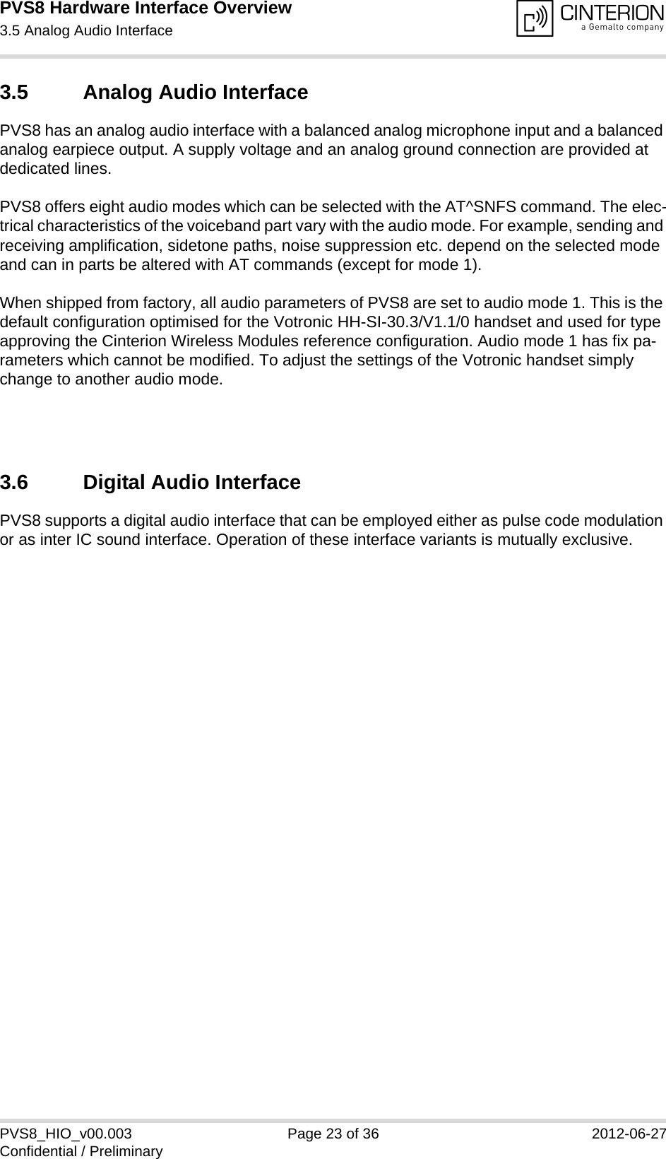 PVS8 Hardware Interface Overview3.5 Analog Audio Interface24PVS8_HIO_v00.003 Page 23 of 36 2012-06-27Confidential / Preliminary3.5 Analog Audio InterfacePVS8 has an analog audio interface with a balanced analog microphone input and a balanced analog earpiece output. A supply voltage and an analog ground connection are provided at dedicated lines.PVS8 offers eight audio modes which can be selected with the AT^SNFS command. The elec-trical characteristics of the voiceband part vary with the audio mode. For example, sending and receiving amplification, sidetone paths, noise suppression etc. depend on the selected mode and can in parts be altered with AT commands (except for mode 1).When shipped from factory, all audio parameters of PVS8 are set to audio mode 1. This is the default configuration optimised for the Votronic HH-SI-30.3/V1.1/0 handset and used for type approving the Cinterion Wireless Modules reference configuration. Audio mode 1 has fix pa-rameters which cannot be modified. To adjust the settings of the Votronic handset simply change to another audio mode.3.6 Digital Audio InterfacePVS8 supports a digital audio interface that can be employed either as pulse code modulation or as inter IC sound interface. Operation of these interface variants is mutually exclusive.