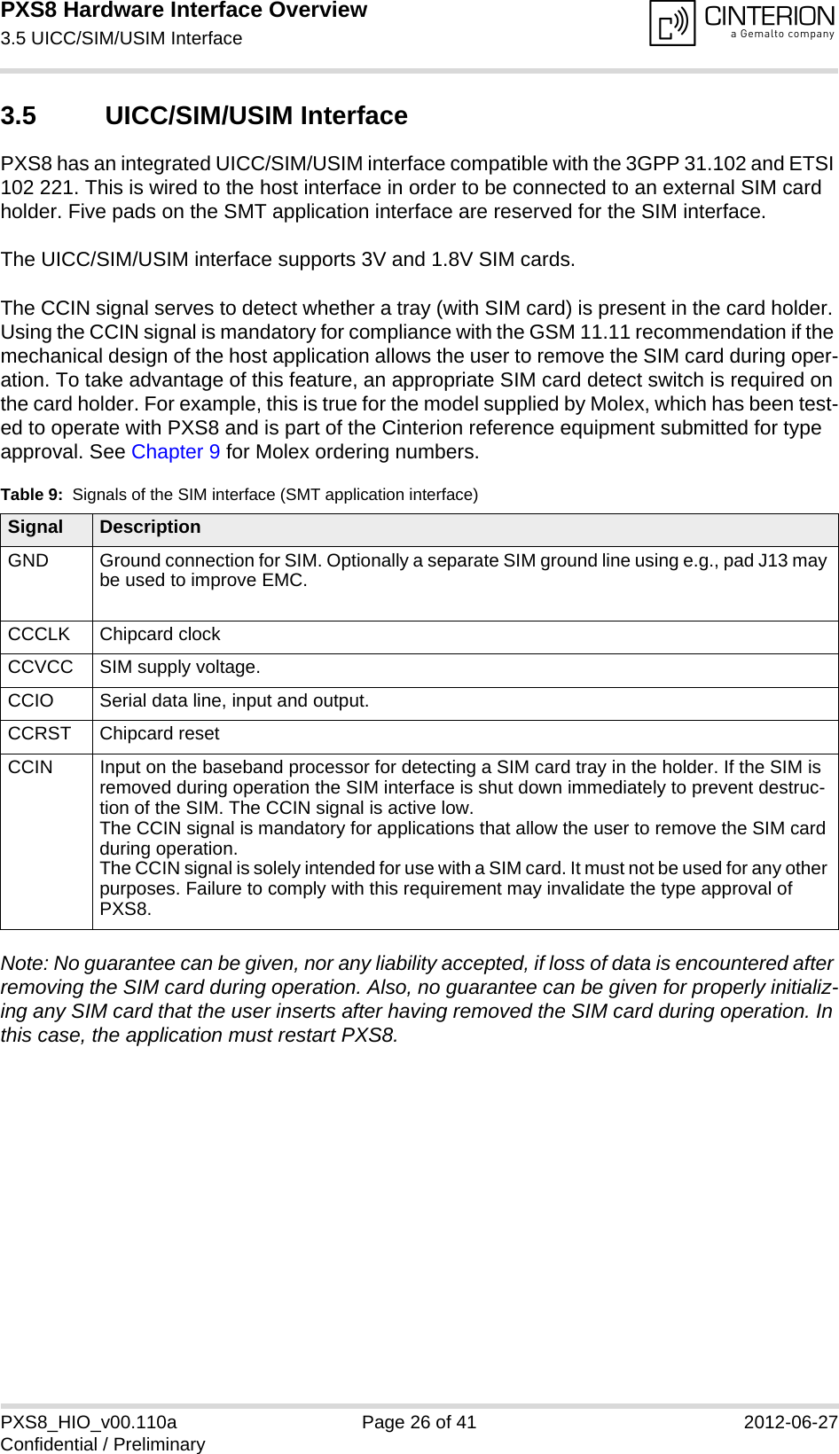 PXS8 Hardware Interface Overview3.5 UICC/SIM/USIM Interface29PXS8_HIO_v00.110a Page 26 of 41 2012-06-27Confidential / Preliminary3.5 UICC/SIM/USIM InterfacePXS8 has an integrated UICC/SIM/USIM interface compatible with the 3GPP 31.102 and ETSI 102 221. This is wired to the host interface in order to be connected to an external SIM card holder. Five pads on the SMT application interface are reserved for the SIM interface. The UICC/SIM/USIM interface supports 3V and 1.8V SIM cards. The CCIN signal serves to detect whether a tray (with SIM card) is present in the card holder. Using the CCIN signal is mandatory for compliance with the GSM 11.11 recommendation if the mechanical design of the host application allows the user to remove the SIM card during oper-ation. To take advantage of this feature, an appropriate SIM card detect switch is required on the card holder. For example, this is true for the model supplied by Molex, which has been test-ed to operate with PXS8 and is part of the Cinterion reference equipment submitted for type approval. See Chapter 9 for Molex ordering numbers.Note: No guarantee can be given, nor any liability accepted, if loss of data is encountered after removing the SIM card during operation. Also, no guarantee can be given for properly initializ-ing any SIM card that the user inserts after having removed the SIM card during operation. In this case, the application must restart PXS8.Table 9:  Signals of the SIM interface (SMT application interface)Signal DescriptionGND Ground connection for SIM. Optionally a separate SIM ground line using e.g., pad J13 may be used to improve EMC.CCCLK Chipcard clockCCVCC SIM supply voltage.CCIO Serial data line, input and output.CCRST Chipcard resetCCIN Input on the baseband processor for detecting a SIM card tray in the holder. If the SIM is removed during operation the SIM interface is shut down immediately to prevent destruc-tion of the SIM. The CCIN signal is active low.The CCIN signal is mandatory for applications that allow the user to remove the SIM card during operation. The CCIN signal is solely intended for use with a SIM card. It must not be used for any other purposes. Failure to comply with this requirement may invalidate the type approval of PXS8.