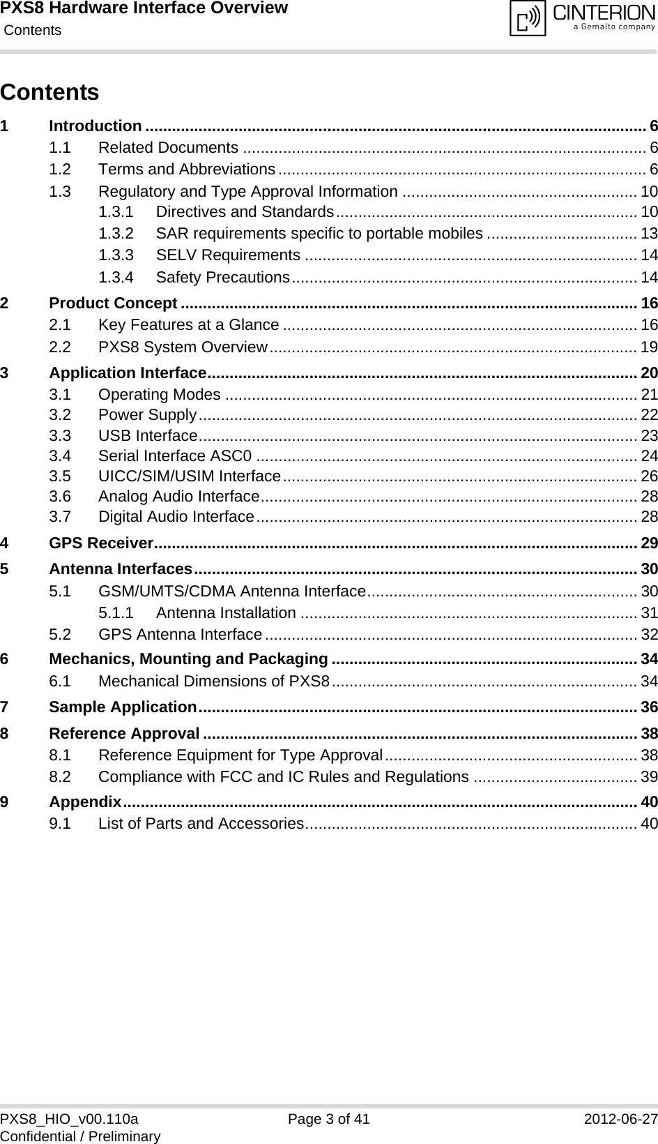 PXS8 Hardware Interface Overview Contents41PXS8_HIO_v00.110a Page 3 of 41 2012-06-27Confidential / PreliminaryContents1 Introduction ................................................................................................................. 61.1 Related Documents ........................................................................................... 61.2 Terms and Abbreviations................................................................................... 61.3 Regulatory and Type Approval Information ..................................................... 101.3.1 Directives and Standards.................................................................... 101.3.2 SAR requirements specific to portable mobiles .................................. 131.3.3 SELV Requirements ........................................................................... 141.3.4 Safety Precautions.............................................................................. 142 Product Concept ....................................................................................................... 162.1 Key Features at a Glance ................................................................................ 162.2 PXS8 System Overview................................................................................... 193 Application Interface................................................................................................. 203.1 Operating Modes ............................................................................................. 213.2 Power Supply................................................................................................... 223.3 USB Interface................................................................................................... 233.4 Serial Interface ASC0 ...................................................................................... 243.5 UICC/SIM/USIM Interface................................................................................ 263.6 Analog Audio Interface..................................................................................... 283.7 Digital Audio Interface...................................................................................... 284 GPS Receiver............................................................................................................. 295 Antenna Interfaces.................................................................................................... 305.1 GSM/UMTS/CDMA Antenna Interface............................................................. 305.1.1 Antenna Installation ............................................................................ 315.2 GPS Antenna Interface.................................................................................... 326 Mechanics, Mounting and Packaging ..................................................................... 346.1 Mechanical Dimensions of PXS8..................................................................... 347 Sample Application................................................................................................... 368 Reference Approval .................................................................................................. 388.1 Reference Equipment for Type Approval......................................................... 388.2 Compliance with FCC and IC Rules and Regulations ..................................... 399 Appendix.................................................................................................................... 409.1 List of Parts and Accessories........................................................................... 40