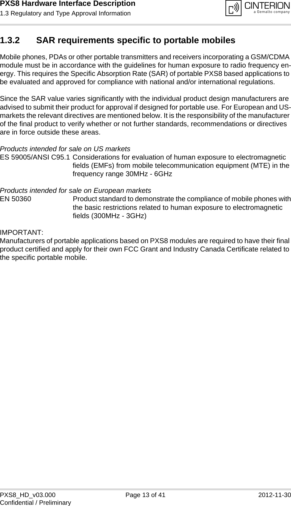 PXS8 Hardware Interface Description1.3 Regulatory and Type Approval Information15PXS8_HD_v03.000 Page 13 of 41 2012-11-30Confidential / Preliminary1.3.2 SAR requirements specific to portable mobilesMobile phones, PDAs or other portable transmitters and receivers incorporating a GSM/CDMA module must be in accordance with the guidelines for human exposure to radio frequency en-ergy. This requires the Specific Absorption Rate (SAR) of portable PXS8 based applications to be evaluated and approved for compliance with national and/or international regulations. Since the SAR value varies significantly with the individual product design manufacturers are advised to submit their product for approval if designed for portable use. For European and US-markets the relevant directives are mentioned below. It is the responsibility of the manufacturer of the final product to verify whether or not further standards, recommendations or directives are in force outside these areas. Products intended for sale on US marketsES 59005/ANSI C95.1 Considerations for evaluation of human exposure to electromagneticfields (EMFs) from mobile telecommunication equipment (MTE) in thefrequency range 30MHz - 6GHz Products intended for sale on European marketsEN 50360 Product standard to demonstrate the compliance of mobile phones withthe basic restrictions related to human exposure to electromagneticfields (300MHz - 3GHz)IMPORTANT:Manufacturers of portable applications based on PXS8 modules are required to have their final product certified and apply for their own FCC Grant and Industry Canada Certificate related to the specific portable mobile. 