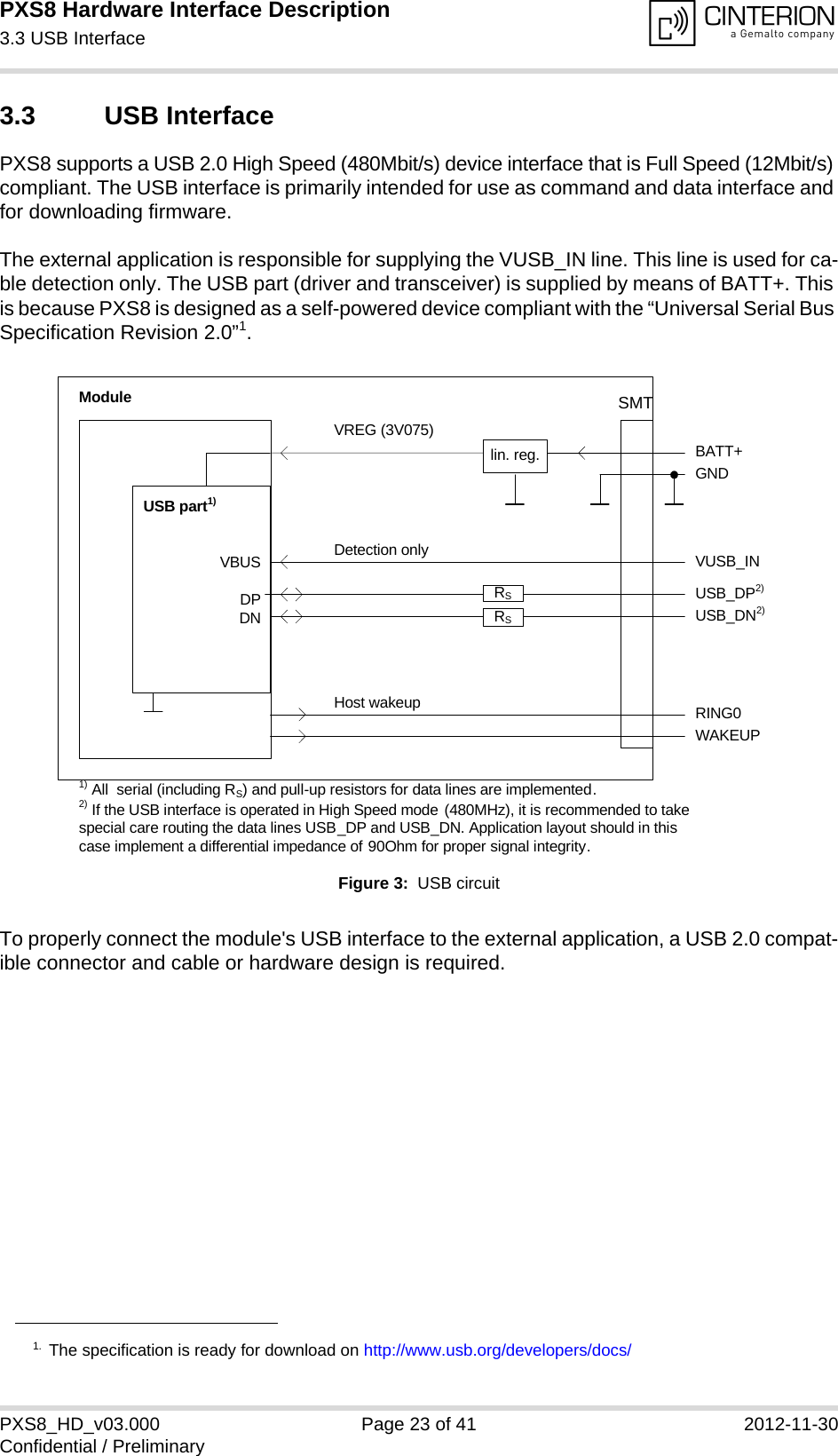 PXS8 Hardware Interface Description3.3 USB Interface29PXS8_HD_v03.000 Page 23 of 41 2012-11-30Confidential / Preliminary3.3 USB InterfacePXS8 supports a USB 2.0 High Speed (480Mbit/s) device interface that is Full Speed (12Mbit/s) compliant. The USB interface is primarily intended for use as command and data interface and for downloading firmware. The external application is responsible for supplying the VUSB_IN line. This line is used for ca-ble detection only. The USB part (driver and transceiver) is supplied by means of BATT+. This is because PXS8 is designed as a self-powered device compliant with the “Universal Serial Bus Specification Revision 2.0”1.Figure 3:  USB circuitTo properly connect the module&apos;s USB interface to the external application, a USB 2.0 compat-ible connector and cable or hardware design is required. 1. The specification is ready for download on http://www.usb.org/developers/docs/VBUSDPDNVREG (3V075)BATT+USB_DP2)lin. reg. GNDModuleDetection only VUSB_INUSB part1)RING0Host wakeup1) All  serial (including RS) and pull-up resistors for data lines are implemented.USB_DN2)2) If the USB interface is operated in High Speed mode (480MHz), it is recommended to take special care routing the data lines USB_DP and USB_DN. Application layout should in this case implement a differential impedance of 90Ohm for proper signal integrity.WAKEUPRSRSSMT