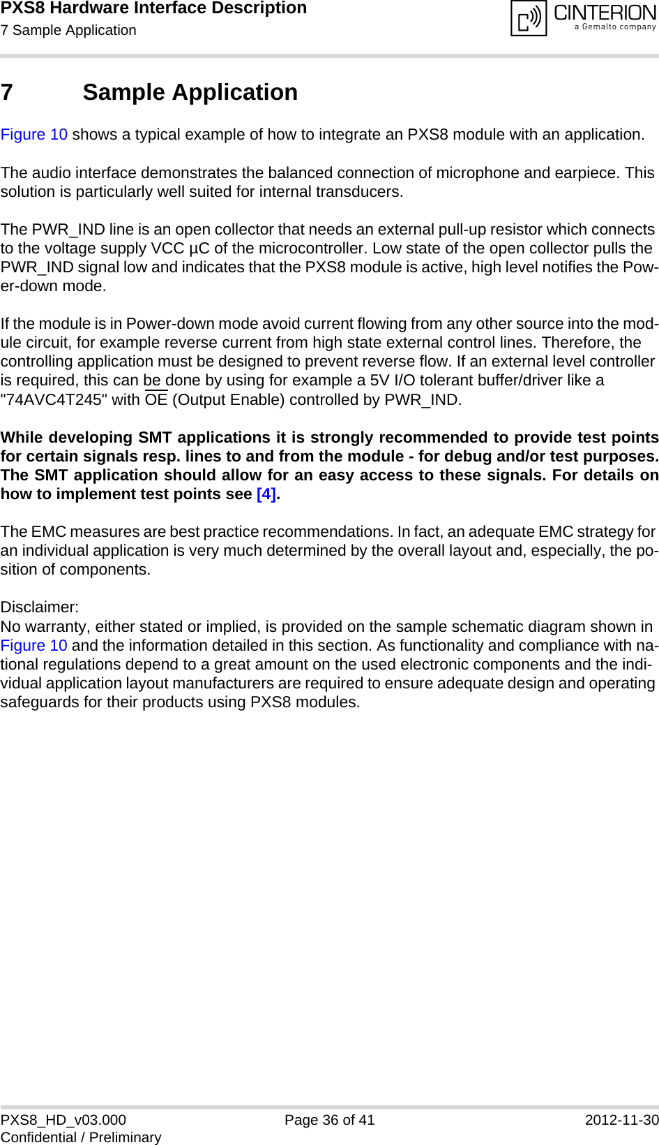 PXS8 Hardware Interface Description7 Sample Application37PXS8_HD_v03.000 Page 36 of 41 2012-11-30Confidential / Preliminary7 Sample ApplicationFigure 10 shows a typical example of how to integrate an PXS8 module with an application. The audio interface demonstrates the balanced connection of microphone and earpiece. This solution is particularly well suited for internal transducers.The PWR_IND line is an open collector that needs an external pull-up resistor which connects to the voltage supply VCC µC of the microcontroller. Low state of the open collector pulls the PWR_IND signal low and indicates that the PXS8 module is active, high level notifies the Pow-er-down mode. If the module is in Power-down mode avoid current flowing from any other source into the mod-ule circuit, for example reverse current from high state external control lines. Therefore, the controlling application must be designed to prevent reverse flow. If an external level controller is required, this can be done by using for example a 5V I/O tolerant buffer/driver like a &quot;74AVC4T245&quot; with OE (Output Enable) controlled by PWR_IND.While developing SMT applications it is strongly recommended to provide test pointsfor certain signals resp. lines to and from the module - for debug and/or test purposes.The SMT application should allow for an easy access to these signals. For details onhow to implement test points see [4].The EMC measures are best practice recommendations. In fact, an adequate EMC strategy for an individual application is very much determined by the overall layout and, especially, the po-sition of components. Disclaimer:No warranty, either stated or implied, is provided on the sample schematic diagram shown in Figure 10 and the information detailed in this section. As functionality and compliance with na-tional regulations depend to a great amount on the used electronic components and the indi-vidual application layout manufacturers are required to ensure adequate design and operating safeguards for their products using PXS8 modules.