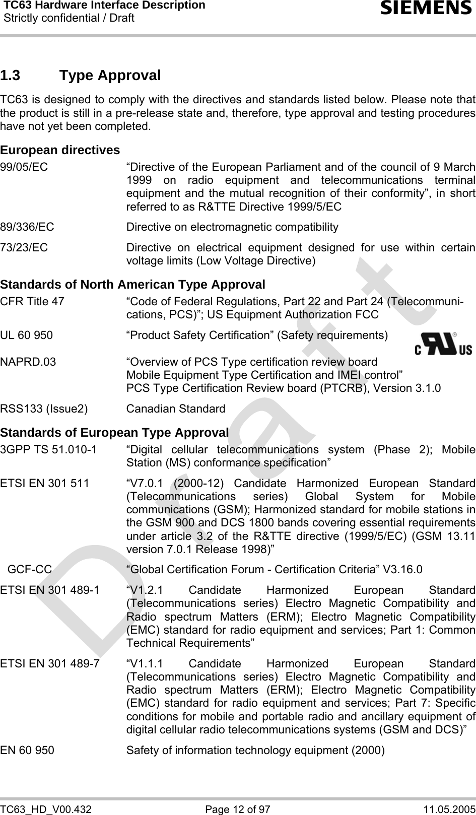 TC63 Hardware Interface Description Strictly confidential / Draft  s TC63_HD_V00.432  Page 12 of 97  11.05.2005 1.3 Type Approval TC63 is designed to comply with the directives and standards listed below. Please note that the product is still in a pre-release state and, therefore, type approval and testing procedures have not yet been completed.  European directives 99/05/EC  “Directive of the European Parliament and of the council of 9 March 1999 on radio equipment and telecommunications terminal equipment and the mutual recognition of their conformity”, in short referred to as R&amp;TTE Directive 1999/5/EC  89/336/EC  Directive on electromagnetic compatibility  73/23/EC  Directive on electrical equipment designed for use within certain voltage limits (Low Voltage Directive)  Standards of North American Type Approval CFR Title 47  “Code of Federal Regulations, Part 22 and Part 24 (Telecommuni-cations, PCS)”; US Equipment Authorization FCC  UL 60 950  “Product Safety Certification” (Safety requirements)      NAPRD.03  “Overview of PCS Type certification review board      Mobile Equipment Type Certification and IMEI control”     PCS Type Certification Review board (PTCRB), Version 3.1.0  RSS133 (Issue2)  Canadian Standard  Standards of European Type Approval 3GPP TS 51.010-1  “Digital  cellular  telecommunications system (Phase 2); Mobile Station (MS) conformance specification”  ETSI EN 301 511  “V7.0.1  (2000-12)  Candidate  Harmonized  European  Standard (Telecommunications series) Global System for Mobile communications (GSM); Harmonized standard for mobile stations in the GSM 900 and DCS 1800 bands covering essential requirements under article 3.2 of the R&amp;TTE directive (1999/5/EC) (GSM 13.11 version 7.0.1 Release 1998)”   GCF-CC  “Global Certification Forum - Certification Criteria” V3.16.0   ETSI EN 301 489-1  “V1.2.1  Candidate  Harmonized  European  Standard (Telecommunications series) Electro Magnetic Compatibility and Radio spectrum Matters (ERM); Electro Magnetic Compatibility (EMC) standard for radio equipment and services; Part 1: Common Technical Requirements”  ETSI EN 301 489-7  “V1.1.1  Candidate  Harmonized  European  Standard (Telecommunications series) Electro Magnetic Compatibility and Radio spectrum Matters (ERM); Electro Magnetic Compatibility (EMC) standard for radio equipment and services; Part 7: Specific conditions for mobile and portable radio and ancillary equipment of digital cellular radio telecommunications systems (GSM and DCS)”   EN 60 950  Safety of information technology equipment (2000)  