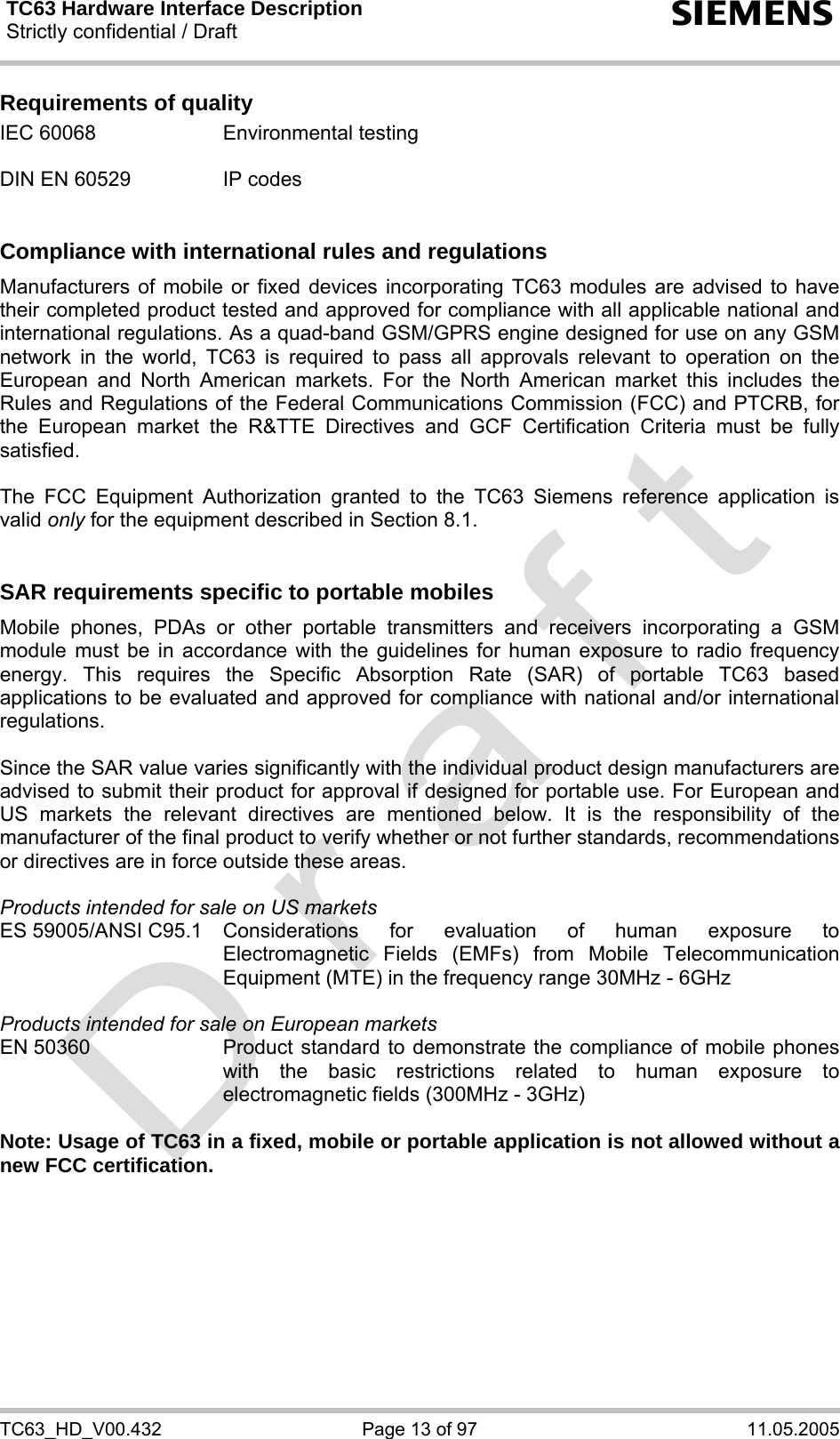 TC63 Hardware Interface Description Strictly confidential / Draft  s TC63_HD_V00.432  Page 13 of 97  11.05.2005 Requirements of quality IEC 60068  Environmental testing  DIN EN 60529  IP codes   Compliance with international rules and regulations Manufacturers of mobile or fixed devices incorporating TC63 modules are advised to have their completed product tested and approved for compliance with all applicable national and international regulations. As a quad-band GSM/GPRS engine designed for use on any GSM network in the world, TC63 is required to pass all approvals relevant to operation on the European and North American markets. For the North American market this includes the Rules and Regulations of the Federal Communications Commission (FCC) and PTCRB, for the European market the R&amp;TTE Directives and GCF Certification Criteria must be fully satisfied.  The FCC Equipment Authorization granted to the TC63 Siemens reference application is valid only for the equipment described in Section 8.1.   SAR requirements specific to portable mobiles Mobile phones, PDAs or other portable transmitters and receivers incorporating a GSM module must be in accordance with the guidelines for human exposure to radio frequency energy. This requires the Specific Absorption Rate (SAR) of portable TC63 based applications to be evaluated and approved for compliance with national and/or international regulations.   Since the SAR value varies significantly with the individual product design manufacturers are advised to submit their product for approval if designed for portable use. For European and US markets the relevant directives are mentioned below. It is the responsibility of the manufacturer of the final product to verify whether or not further standards, recommendations or directives are in force outside these areas.   Products intended for sale on US markets ES 59005/ANSI C95.1 Considerations for evaluation of human exposure to Electromagnetic Fields (EMFs) from Mobile Telecommunication Equipment (MTE) in the frequency range 30MHz - 6GHz   Products intended for sale on European markets EN 50360  Product standard to demonstrate the compliance of mobile phones with the basic restrictions related to human exposure to electromagnetic fields (300MHz - 3GHz)  Note: Usage of TC63 in a fixed, mobile or portable application is not allowed without a new FCC certification.  