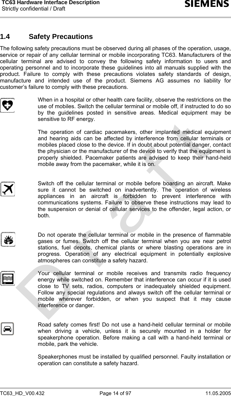 TC63 Hardware Interface Description Strictly confidential / Draft  s TC63_HD_V00.432  Page 14 of 97  11.05.2005 1.4 Safety Precautions The following safety precautions must be observed during all phases of the operation, usage, service or repair of any cellular terminal or mobile incorporating TC63. Manufacturers of the cellular terminal are advised to convey the following safety information to users and operating personnel and to incorporate these guidelines into all manuals supplied with the product. Failure to comply with these precautions violates safety standards of design, manufacture and intended use of the product. Siemens AG assumes no liability for customer’s failure to comply with these precautions.    When in a hospital or other health care facility, observe the restrictions on the use of mobiles. Switch the cellular terminal or mobile off, if instructed to do so by the guidelines posted in sensitive areas. Medical equipment may be sensitive to RF energy.   The operation of cardiac pacemakers, other implanted medical equipment and hearing aids can be affected by interference from cellular terminals or mobiles placed close to the device. If in doubt about potential danger, contact the physician or the manufacturer of the device to verify that the equipment is properly shielded. Pacemaker patients are advised to keep their hand-held mobile away from the pacemaker, while it is on.      Switch off the cellular terminal or mobile before boarding an aircraft. Make sure it cannot be switched on inadvertently. The operation of wireless appliances in an aircraft is forbidden to prevent interference with communications systems. Failure to observe these instructions may lead to the suspension or denial of cellular services to the offender, legal action, or both.     Do not operate the cellular terminal or mobile in the presence of flammable gases or fumes. Switch off the cellular terminal when you are near petrol stations, fuel depots, chemical plants or where blasting operations are in progress. Operation of any electrical equipment in potentially explosive atmospheres can constitute a safety hazard.    Your cellular terminal or mobile receives and transmits radio frequency energy while switched on. Remember that interference can occur if it is used close to TV sets, radios, computers or inadequately shielded equipment. Follow any special regulations and always switch off the cellular terminal or mobile wherever forbidden, or when you suspect that it may cause interference or danger.     Road safety comes first! Do not use a hand-held cellular terminal or mobile when driving a vehicle, unless it is securely mounted in a holder for speakerphone operation. Before making a call with a hand-held terminal or mobile, park the vehicle.   Speakerphones must be installed by qualified personnel. Faulty installation or operation can constitute a safety hazard.  