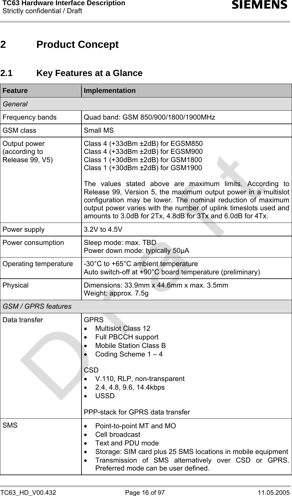 TC63 Hardware Interface Description Strictly confidential / Draft  s TC63_HD_V00.432  Page 16 of 97  11.05.2005 2 Product Concept 2.1  Key Features at a Glance Feature  Implementation General Frequency bands  Quad band: GSM 850/900/1800/1900MHz GSM class  Small MS Output power (according to  Release 99, V5) Class 4 (+33dBm ±2dB) for EGSM850 Class 4 (+33dBm ±2dB) for EGSM900 Class 1 (+30dBm ±2dB) for GSM1800 Class 1 (+30dBm ±2dB) for GSM1900  The values stated above are maximum limits. According to Release 99, Version 5, the maximum output power in a multislot configuration may be lower. The nominal reduction of maximum output power varies with the number of uplink timeslots used and amounts to 3.0dB for 2Tx, 4.8dB for 3Tx and 6.0dB for 4Tx. Power supply  3.2V to 4.5V Power consumption  Sleep mode: max. TBD Power down mode: typically 50µA Operating temperature  -30°C to +65°C ambient temperature Auto switch-off at +90°C board temperature (preliminary) Physical Dimensions: 33.9mm x 44.6mm x max. 3.5mm Weight: approx. 7.5g GSM / GPRS features Data transfer  GPRS •  Multislot Class 12 •  Full PBCCH support •  Mobile Station Class B •  Coding Scheme 1 – 4  CSD •  V.110, RLP, non-transparent •  2.4, 4.8, 9.6, 14.4kbps • USSD  PPP-stack for GPRS data transfer SMS  •  Point-to-point MT and MO • Cell broadcast •  Text and PDU mode •  Storage: SIM card plus 25 SMS locations in mobile equipment•  Transmission of SMS alternatively over CSD or GPRS. Preferred mode can be user defined. 