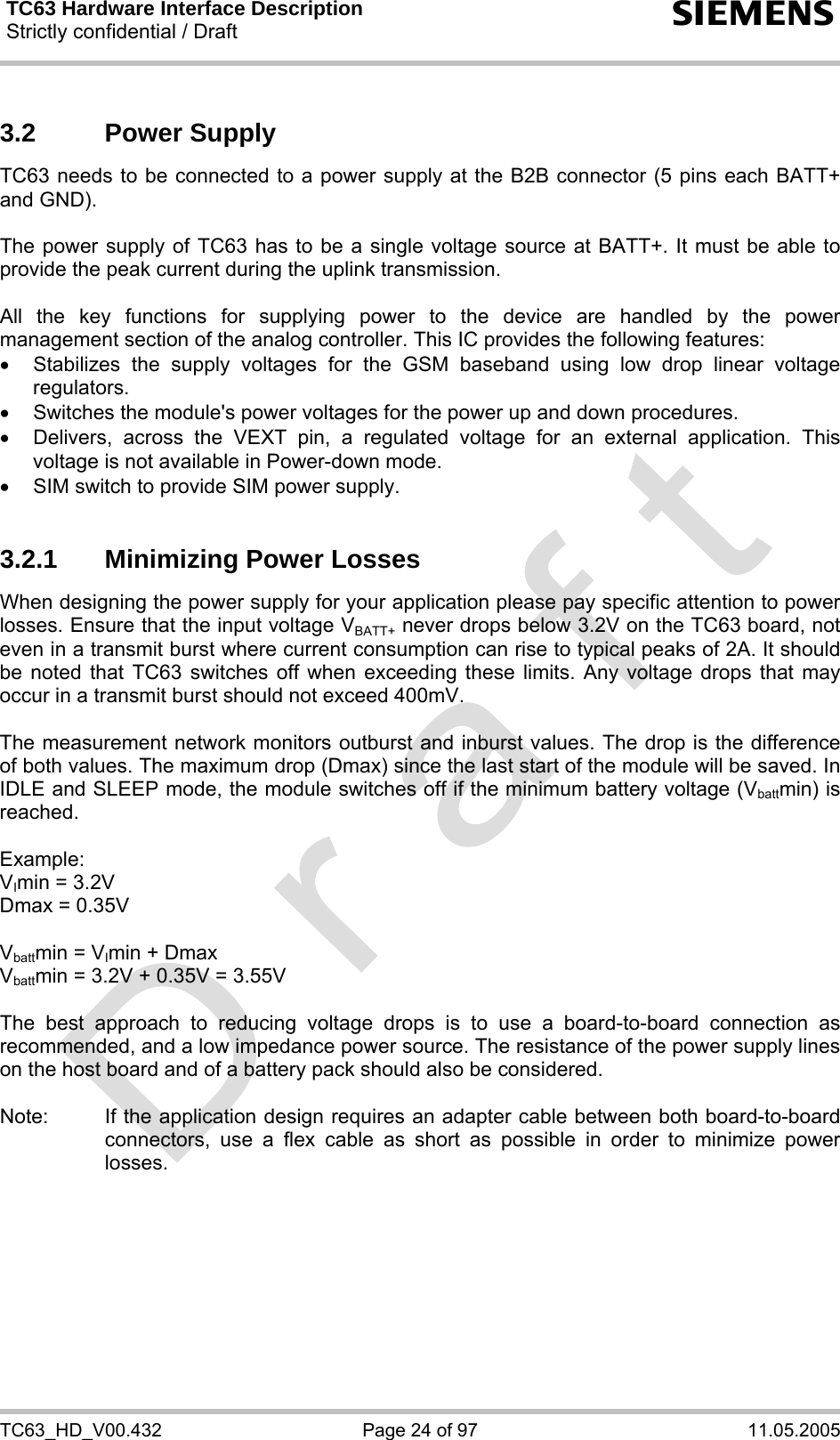 TC63 Hardware Interface Description Strictly confidential / Draft  s TC63_HD_V00.432  Page 24 of 97  11.05.2005 3.2 Power Supply TC63 needs to be connected to a power supply at the B2B connector (5 pins each BATT+ and GND).   The power supply of TC63 has to be a single voltage source at BATT+. It must be able to provide the peak current during the uplink transmission.   All the key functions for supplying power to the device are handled by the power management section of the analog controller. This IC provides the following features: • Stabilizes the supply voltages for the GSM baseband using low drop linear voltage regulators. •  Switches the module&apos;s power voltages for the power up and down procedures. •  Delivers, across the VEXT pin, a regulated voltage for an external application. This voltage is not available in Power-down mode. •  SIM switch to provide SIM power supply.  3.2.1  Minimizing Power Losses When designing the power supply for your application please pay specific attention to power losses. Ensure that the input voltage VBATT+ never drops below 3.2V on the TC63 board, not even in a transmit burst where current consumption can rise to typical peaks of 2A. It should be noted that TC63 switches off when exceeding these limits. Any voltage drops that may occur in a transmit burst should not exceed 400mV.  The measurement network monitors outburst and inburst values. The drop is the difference of both values. The maximum drop (Dmax) since the last start of the module will be saved. In IDLE and SLEEP mode, the module switches off if the minimum battery voltage (Vbattmin) is reached.  Example:  VImin = 3.2V Dmax = 0.35V  Vbattmin = VImin + Dmax Vbattmin = 3.2V + 0.35V = 3.55V  The best approach to reducing voltage drops is to use a board-to-board connection as recommended, and a low impedance power source. The resistance of the power supply lines on the host board and of a battery pack should also be considered.  Note:  If the application design requires an adapter cable between both board-to-board connectors, use a flex cable as short as possible in order to minimize power losses.   
