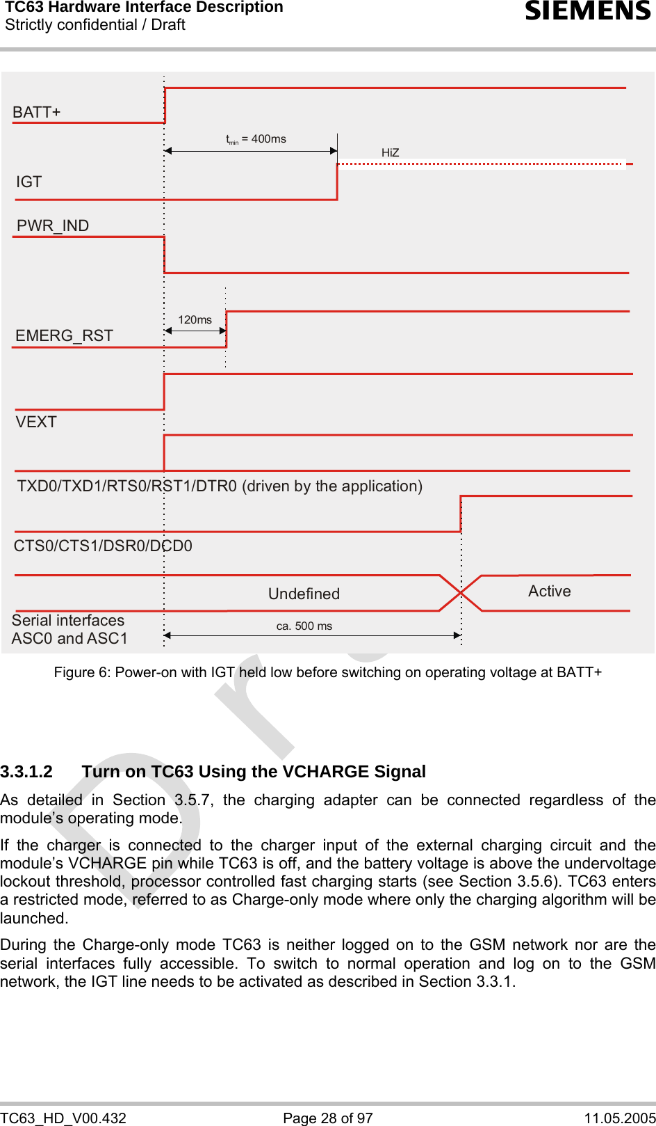 TC63 Hardware Interface Description Strictly confidential / Draft  s TC63_HD_V00.432  Page 28 of 97  11.05.2005 EMERG_RSTPWR_INDt  = 400msmin120msBATT+IGTHiZVEXTTXD0/TXD1/RTS0/RST1/DTR0 (driven by the application)CTS0/CTS1/DSR0/DCD0ca. 500 msSerial interfacesASC0 and ASC1Undefined Active Figure 6: Power-on with IGT held low before switching on operating voltage at BATT+    3.3.1.2  Turn on TC63 Using the VCHARGE Signal As detailed in Section 3.5.7, the charging adapter can be connected regardless of the module’s operating mode. If the charger is connected to the charger input of the external charging circuit and the module’s VCHARGE pin while TC63 is off, and the battery voltage is above the undervoltage lockout threshold, processor controlled fast charging starts (see Section 3.5.6). TC63 enters a restricted mode, referred to as Charge-only mode where only the charging algorithm will be launched. During the Charge-only mode TC63 is neither logged on to the GSM network nor are the serial interfaces fully accessible. To switch to normal operation and log on to the GSM network, the IGT line needs to be activated as described in Section 3.3.1.   