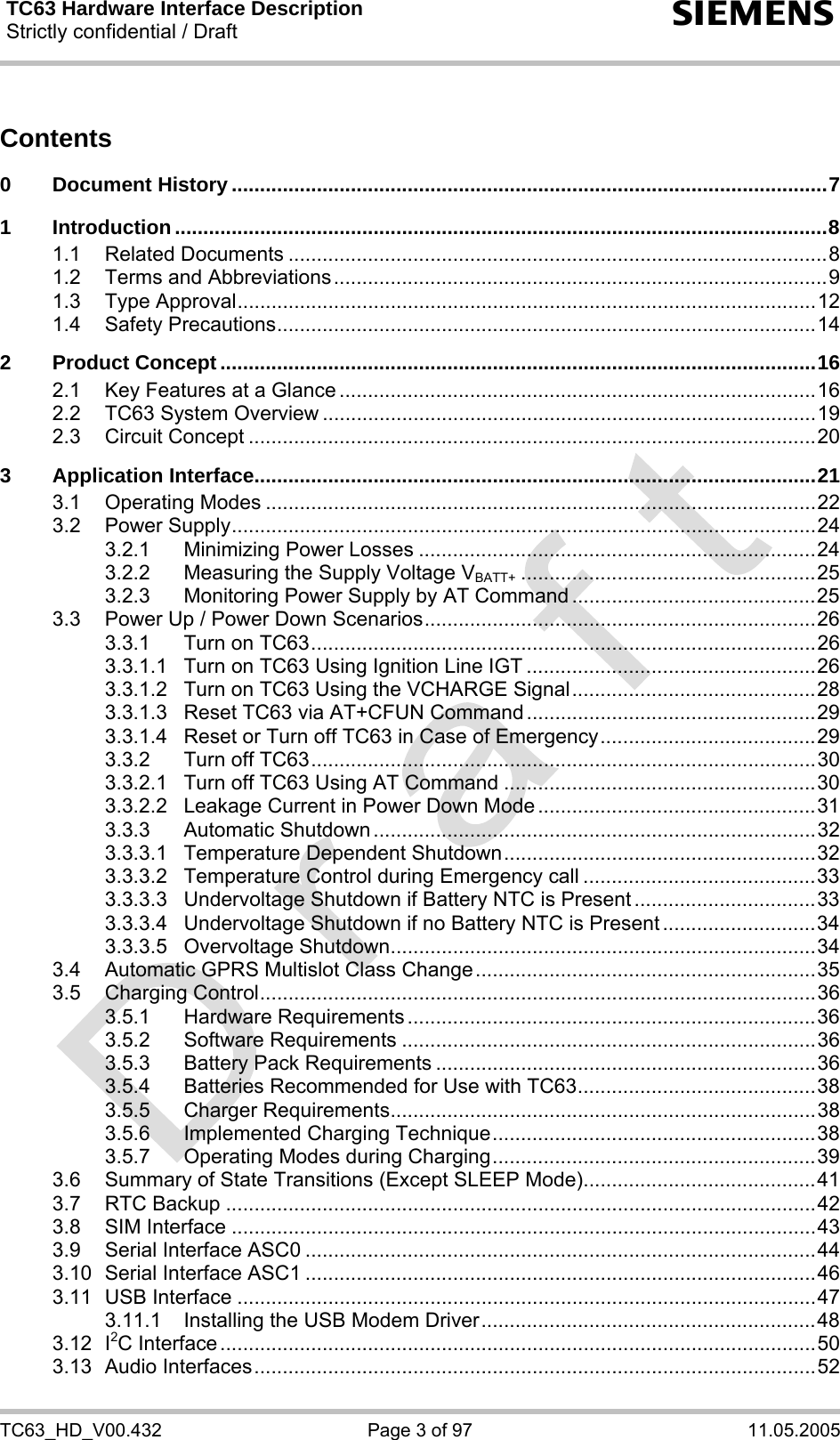 TC63 Hardware Interface Description Strictly confidential / Draft  s TC63_HD_V00.432  Page 3 of 97  11.05.2005 Contents  0 Document History .........................................................................................................7 1 Introduction...................................................................................................................8 1.1 Related Documents ...............................................................................................8 1.2 Terms and Abbreviations.......................................................................................9 1.3 Type Approval......................................................................................................12 1.4 Safety Precautions...............................................................................................14 2 Product Concept .........................................................................................................16 2.1 Key Features at a Glance ....................................................................................16 2.2 TC63 System Overview .......................................................................................19 2.3 Circuit Concept ....................................................................................................20 3 Application Interface...................................................................................................21 3.1 Operating Modes .................................................................................................22 3.2 Power Supply.......................................................................................................24 3.2.1 Minimizing Power Losses ......................................................................24 3.2.2 Measuring the Supply Voltage VBATT+ ....................................................25 3.2.3 Monitoring Power Supply by AT Command ...........................................25 3.3 Power Up / Power Down Scenarios.....................................................................26 3.3.1 Turn on TC63.........................................................................................26 3.3.1.1 Turn on TC63 Using Ignition Line IGT ...................................................26 3.3.1.2 Turn on TC63 Using the VCHARGE Signal...........................................28 3.3.1.3 Reset TC63 via AT+CFUN Command ...................................................29 3.3.1.4 Reset or Turn off TC63 in Case of Emergency......................................29 3.3.2 Turn off TC63.........................................................................................30 3.3.2.1 Turn off TC63 Using AT Command .......................................................30 3.3.2.2 Leakage Current in Power Down Mode .................................................31 3.3.3 Automatic Shutdown ..............................................................................32 3.3.3.1 Temperature Dependent Shutdown.......................................................32 3.3.3.2 Temperature Control during Emergency call .........................................33 3.3.3.3 Undervoltage Shutdown if Battery NTC is Present ................................33 3.3.3.4 Undervoltage Shutdown if no Battery NTC is Present ...........................34 3.3.3.5 Overvoltage Shutdown...........................................................................34 3.4 Automatic GPRS Multislot Class Change............................................................35 3.5 Charging Control..................................................................................................36 3.5.1 Hardware Requirements ........................................................................36 3.5.2 Software Requirements .........................................................................36 3.5.3 Battery Pack Requirements ...................................................................36 3.5.4 Batteries Recommended for Use with TC63..........................................38 3.5.5 Charger Requirements...........................................................................38 3.5.6 Implemented Charging Technique.........................................................38 3.5.7 Operating Modes during Charging.........................................................39 3.6 Summary of State Transitions (Except SLEEP Mode).........................................41 3.7 RTC Backup ........................................................................................................42 3.8 SIM Interface .......................................................................................................43 3.9 Serial Interface ASC0 ..........................................................................................44 3.10 Serial Interface ASC1 ..........................................................................................46 3.11 USB Interface ......................................................................................................47 3.11.1 Installing the USB Modem Driver...........................................................48 3.12 I2C Interface .........................................................................................................50 3.13 Audio Interfaces...................................................................................................52 