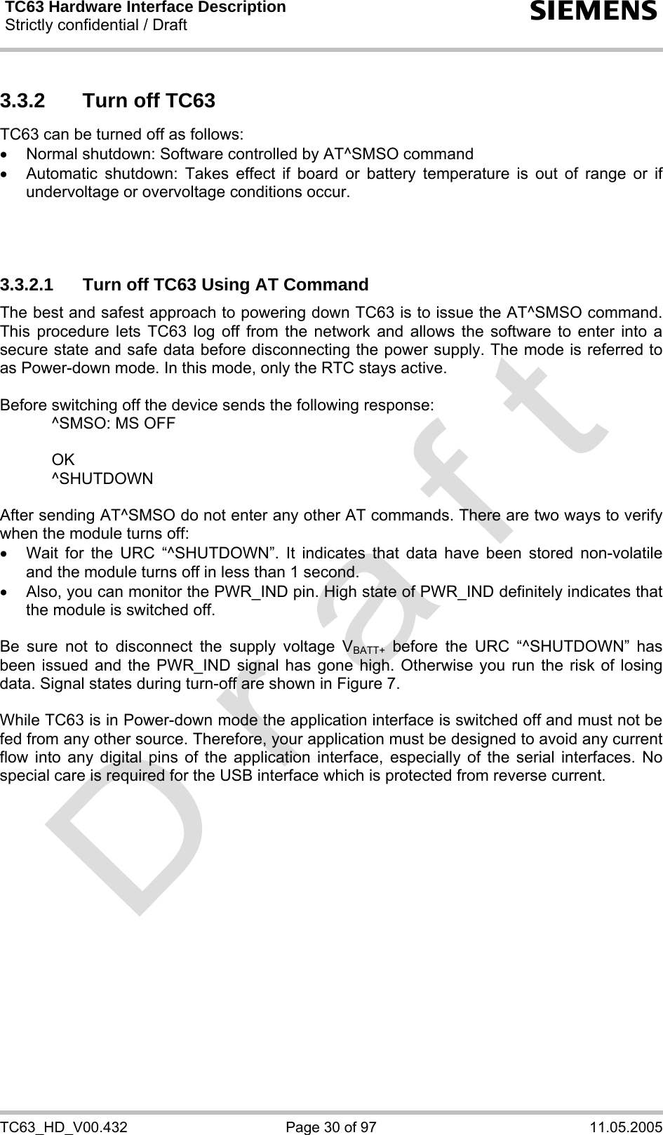 TC63 Hardware Interface Description Strictly confidential / Draft  s TC63_HD_V00.432  Page 30 of 97  11.05.2005 3.3.2  Turn off TC63 TC63 can be turned off as follows: •  Normal shutdown: Software controlled by AT^SMSO command •  Automatic shutdown: Takes effect if board or battery temperature is out of range or if undervoltage or overvoltage conditions occur.    3.3.2.1  Turn off TC63 Using AT Command The best and safest approach to powering down TC63 is to issue the AT^SMSO command. This procedure lets TC63 log off from the network and allows the software to enter into a secure state and safe data before disconnecting the power supply. The mode is referred to as Power-down mode. In this mode, only the RTC stays active.  Before switching off the device sends the following response:     ^SMSO: MS OFF    OK   ^SHUTDOWN  After sending AT^SMSO do not enter any other AT commands. There are two ways to verify when the module turns off:  •  Wait for the URC “^SHUTDOWN”. It indicates that data have been stored non-volatile and the module turns off in less than 1 second. •  Also, you can monitor the PWR_IND pin. High state of PWR_IND definitely indicates that the module is switched off.  Be sure not to disconnect the supply voltage VBATT+ before the URC “^SHUTDOWN” has been issued and the PWR_IND signal has gone high. Otherwise you run the risk of losing data. Signal states during turn-off are shown in Figure 7.  While TC63 is in Power-down mode the application interface is switched off and must not be fed from any other source. Therefore, your application must be designed to avoid any current flow into any digital pins of the application interface, especially of the serial interfaces. No special care is required for the USB interface which is protected from reverse current.   