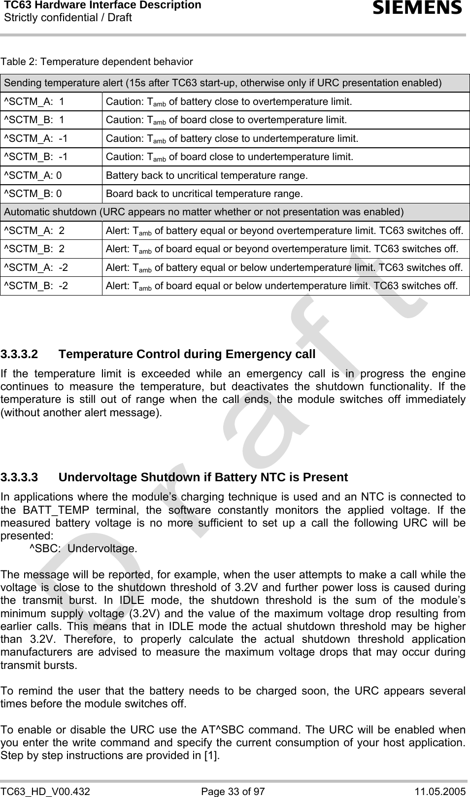 TC63 Hardware Interface Description Strictly confidential / Draft  s TC63_HD_V00.432  Page 33 of 97  11.05.2005 Table 2: Temperature dependent behavior Sending temperature alert (15s after TC63 start-up, otherwise only if URC presentation enabled) ^SCTM_A:  1  Caution: Tamb of battery close to overtemperature limit. ^SCTM_B:  1  Caution: Tamb of board close to overtemperature limit. ^SCTM_A:  -1  Caution: Tamb of battery close to undertemperature limit. ^SCTM_B:  -1  Caution: Tamb of board close to undertemperature limit. ^SCTM_A: 0  Battery back to uncritical temperature range. ^SCTM_B: 0  Board back to uncritical temperature range. Automatic shutdown (URC appears no matter whether or not presentation was enabled) ^SCTM_A:  2  Alert: Tamb of battery equal or beyond overtemperature limit. TC63 switches off.^SCTM_B:  2  Alert: Tamb of board equal or beyond overtemperature limit. TC63 switches off. ^SCTM_A:  -2  Alert: Tamb of battery equal or below undertemperature limit. TC63 switches off. ^SCTM_B:  -2  Alert: Tamb of board equal or below undertemperature limit. TC63 switches off.    3.3.3.2  Temperature Control during Emergency call If the temperature limit is exceeded while an emergency call is in progress the engine continues to measure the temperature, but deactivates the shutdown functionality. If the temperature is still out of range when the call ends, the module switches off immediately (without another alert message).    3.3.3.3  Undervoltage Shutdown if Battery NTC is Present In applications where the module’s charging technique is used and an NTC is connected to the BATT_TEMP terminal, the software constantly monitors the applied voltage. If the measured battery voltage is no more sufficient to set up a call the following URC will be presented:    ^SBC:  Undervoltage.  The message will be reported, for example, when the user attempts to make a call while the voltage is close to the shutdown threshold of 3.2V and further power loss is caused during the transmit burst. In IDLE mode, the shutdown threshold is the sum of the module’s minimum supply voltage (3.2V) and the value of the maximum voltage drop resulting from earlier calls. This means that in IDLE mode the actual shutdown threshold may be higher than 3.2V. Therefore, to properly calculate the actual shutdown threshold application manufacturers are advised to measure the maximum voltage drops that may occur during transmit bursts.   To remind the user that the battery needs to be charged soon, the URC appears several times before the module switches off.   To enable or disable the URC use the AT^SBC command. The URC will be enabled when you enter the write command and specify the current consumption of your host application. Step by step instructions are provided in [1]. 