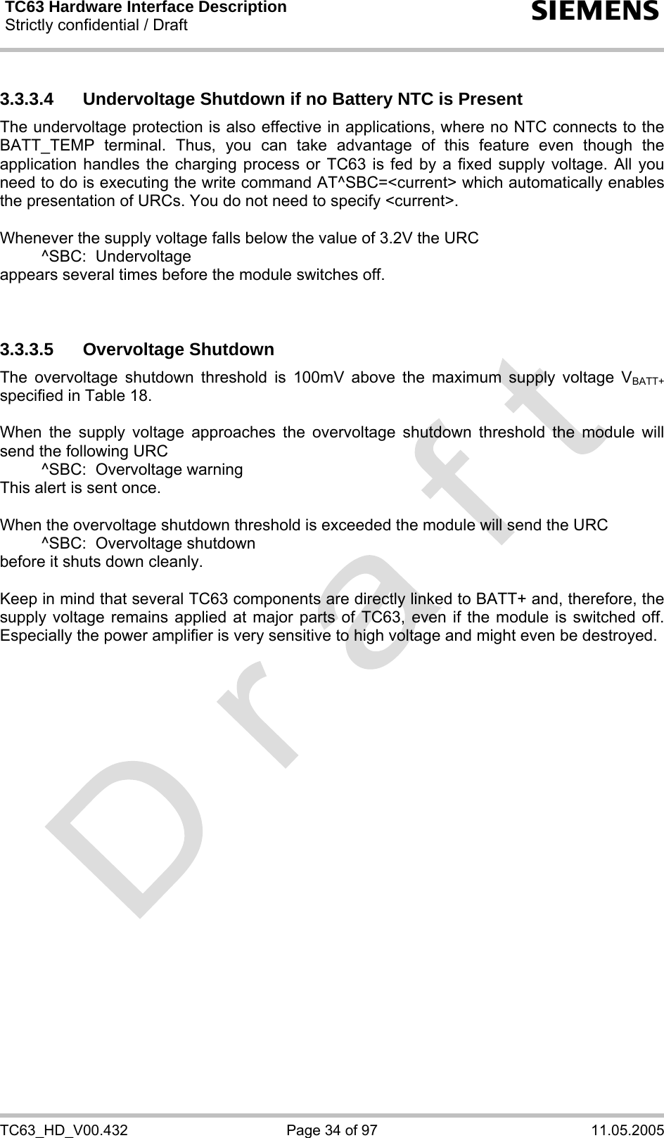 TC63 Hardware Interface Description Strictly confidential / Draft  s TC63_HD_V00.432  Page 34 of 97  11.05.2005 3.3.3.4  Undervoltage Shutdown if no Battery NTC is Present The undervoltage protection is also effective in applications, where no NTC connects to the BATT_TEMP terminal. Thus, you can take advantage of this feature even though the application handles the charging process or TC63 is fed by a fixed supply voltage. All you need to do is executing the write command AT^SBC=&lt;current&gt; which automatically enables the presentation of URCs. You do not need to specify &lt;current&gt;.   Whenever the supply voltage falls below the value of 3.2V the URC    ^SBC:  Undervoltage appears several times before the module switches off.   3.3.3.5 Overvoltage Shutdown The overvoltage shutdown threshold is 100mV above the maximum supply voltage VBATT+ specified in Table 18.   When the supply voltage approaches the overvoltage shutdown threshold the module will send the following URC    ^SBC:  Overvoltage warning This alert is sent once.  When the overvoltage shutdown threshold is exceeded the module will send the URC   ^SBC:  Overvoltage shutdown before it shuts down cleanly.  Keep in mind that several TC63 components are directly linked to BATT+ and, therefore, the supply voltage remains applied at major parts of TC63, even if the module is switched off. Especially the power amplifier is very sensitive to high voltage and might even be destroyed.      