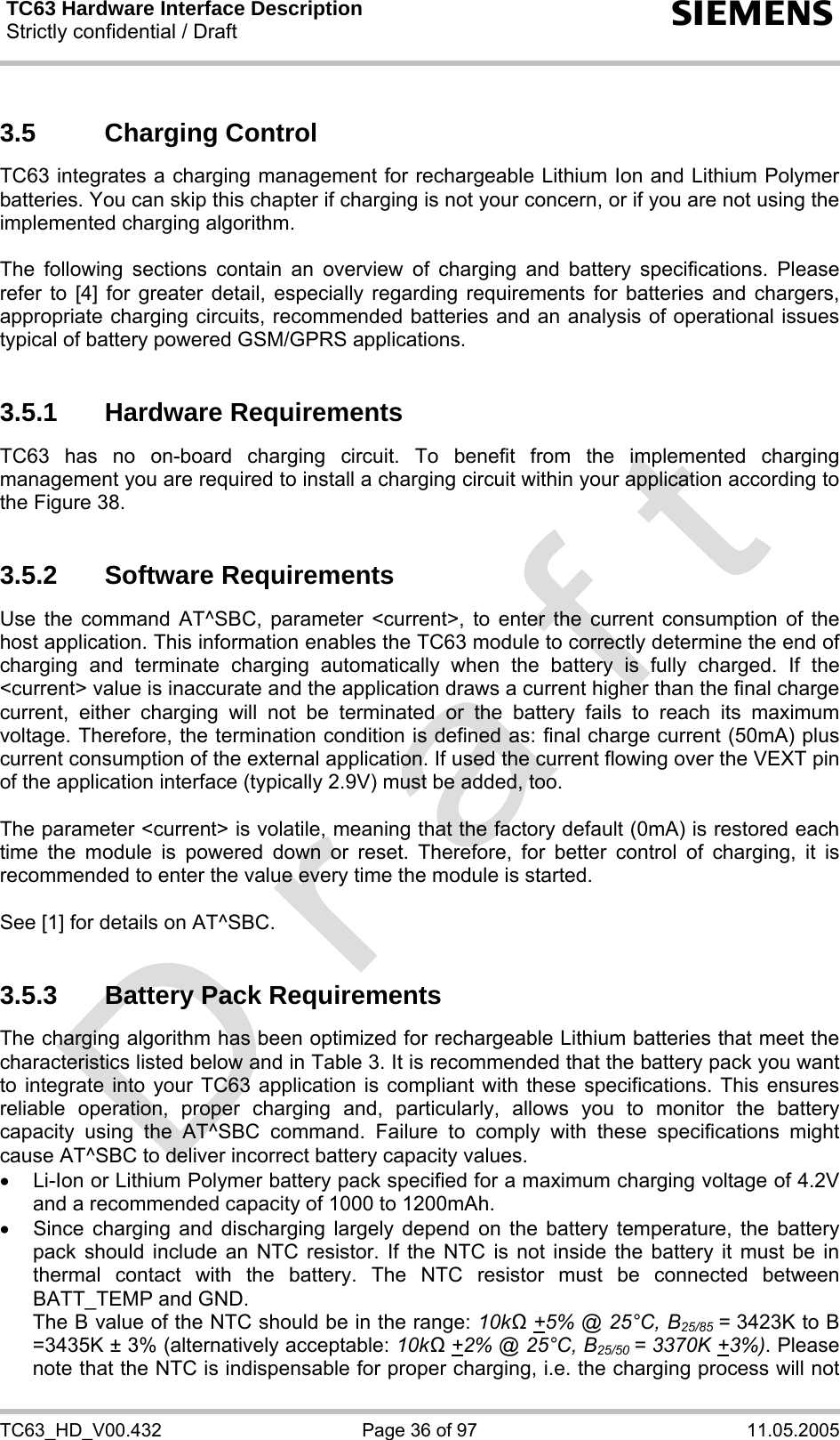 TC63 Hardware Interface Description Strictly confidential / Draft  s TC63_HD_V00.432  Page 36 of 97  11.05.2005 3.5 Charging Control TC63 integrates a charging management for rechargeable Lithium Ion and Lithium Polymer batteries. You can skip this chapter if charging is not your concern, or if you are not using the implemented charging algorithm.  The following sections contain an overview of charging and battery specifications. Please refer to [4] for greater detail, especially regarding requirements for batteries and chargers, appropriate charging circuits, recommended batteries and an analysis of operational issues typical of battery powered GSM/GPRS applications.  3.5.1 Hardware Requirements TC63 has no on-board charging circuit. To benefit from the implemented charging management you are required to install a charging circuit within your application according to the Figure 38.   3.5.2 Software Requirements Use the command AT^SBC, parameter &lt;current&gt;, to enter the current consumption of the host application. This information enables the TC63 module to correctly determine the end of charging and terminate charging automatically when the battery is fully charged. If the &lt;current&gt; value is inaccurate and the application draws a current higher than the final charge current, either charging will not be terminated or the battery fails to reach its maximum voltage. Therefore, the termination condition is defined as: final charge current (50mA) plus current consumption of the external application. If used the current flowing over the VEXT pin of the application interface (typically 2.9V) must be added, too.   The parameter &lt;current&gt; is volatile, meaning that the factory default (0mA) is restored each time the module is powered down or reset. Therefore, for better control of charging, it is recommended to enter the value every time the module is started.  See [1] for details on AT^SBC.  3.5.3  Battery Pack Requirements The charging algorithm has been optimized for rechargeable Lithium batteries that meet the characteristics listed below and in Table 3. It is recommended that the battery pack you want to integrate into your TC63 application is compliant with these specifications. This ensures reliable operation, proper charging and, particularly, allows you to monitor the battery capacity using the AT^SBC command. Failure to comply with these specifications might cause AT^SBC to deliver incorrect battery capacity values.  •  Li-Ion or Lithium Polymer battery pack specified for a maximum charging voltage of 4.2V and a recommended capacity of 1000 to 1200mAh.  •  Since charging and discharging largely depend on the battery temperature, the battery pack should include an NTC resistor. If the NTC is not inside the battery it must be in thermal contact with the battery. The NTC resistor must be connected between BATT_TEMP and GND.  The B value of the NTC should be in the range: 10kΩ +5% @ 25°C, B25/85 = 3423K to B =3435K ± 3% (alternatively acceptable: 10kΩ +2% @ 25°C, B25/50 = 3370K +3%). Please note that the NTC is indispensable for proper charging, i.e. the charging process will not 