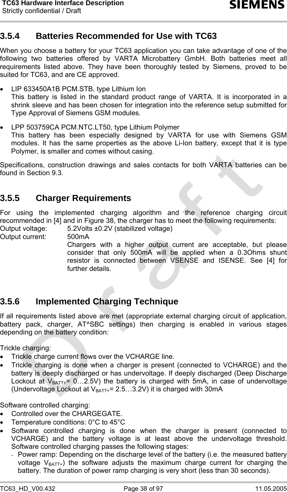 TC63 Hardware Interface Description Strictly confidential / Draft  s TC63_HD_V00.432  Page 38 of 97  11.05.2005 3.5.4  Batteries Recommended for Use with TC63 When you choose a battery for your TC63 application you can take advantage of one of the following two batteries offered by VARTA Microbattery GmbH. Both batteries meet all requirements listed above. They have been thoroughly tested by Siemens, proved to be suited for TC63, and are CE approved.  •  LIP 633450A1B PCM.STB, type Lithium Ion This battery is listed in the standard product range of VARTA. It is incorporated in a shrink sleeve and has been chosen for integration into the reference setup submitted for Type Approval of Siemens GSM modules.  •  LPP 503759CA PCM.NTC.LT50, type Lithium Polymer This battery has been especially designed by VARTA for use with Siemens GSM modules. It has the same properties as the above Li-Ion battery, except that it is type Polymer, is smaller and comes without casing.  Specifications, construction drawings and sales contacts for both VARTA batteries can be found in Section 9.3.   3.5.5 Charger Requirements For using the implemented charging algorithm and the reference charging circuit recommended in [4] and in Figure 38, the charger has to meet the following requirements: Output voltage:   5.2Volts ±0.2V (stabilized voltage) Output current:   500mA     Chargers with a higher output current are acceptable, but please consider that only 500mA will be applied when a 0.3Ohms shunt resistor is connected between VSENSE and ISENSE. See [4] for further details.   3.5.6  Implemented Charging Technique If all requirements listed above are met (appropriate external charging circuit of application, battery pack, charger, AT^SBC settings) then charging is enabled in various stages depending on the battery condition:   Trickle charging: •  Trickle charge current flows over the VCHARGE line. •  Trickle charging is done when a charger is present (connected to VCHARGE) and the battery is deeply discharged or has undervoltage. If deeply discharged (Deep Discharge Lockout at VBATT+= 0…2.5V) the battery is charged with 5mA, in case of undervoltage (Undervoltage Lockout at VBATT+= 2.5…3.2V) it is charged with 30mA  Software controlled charging: •  Controlled over the CHARGEGATE. •  Temperature conditions: 0°C to 45°C •  Software controlled charging is done when the charger is present (connected to VCHARGE) and the battery voltage is at least above the undervoltage threshold. Software controlled charging passes the following stages: -  Power ramp: Depending on the discharge level of the battery (i.e. the measured battery voltage VBATT+) the software adjusts the maximum charge current for charging the battery. The duration of power ramp charging is very short (less than 30 seconds). 