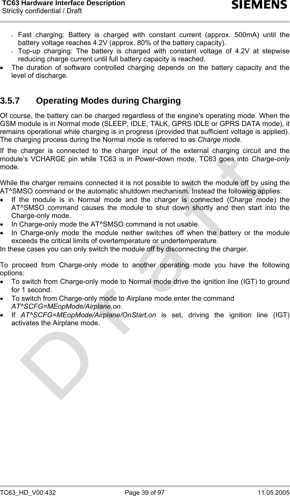 TC63 Hardware Interface Description Strictly confidential / Draft  s TC63_HD_V00.432  Page 39 of 97  11.05.2005 -  Fast charging: Battery is charged with constant current (approx. 500mA) until the battery voltage reaches 4.2V (approx. 80% of the battery capacity).  -  Top-up charging: The battery is charged with constant voltage of 4.2V at stepwise reducing charge current until full battery capacity is reached.  •  The duration of software controlled charging depends on the battery capacity and the level of discharge.   3.5.7  Operating Modes during Charging Of course, the battery can be charged regardless of the engine&apos;s operating mode. When the GSM module is in Normal mode (SLEEP, IDLE, TALK, GPRS IDLE or GPRS DATA mode), it remains operational while charging is in progress (provided that sufficient voltage is applied). The charging process during the Normal mode is referred to as Charge mode.   If the charger is connected to the charger input of the external charging circuit and the module’s VCHARGE pin while TC63 is in Power-down mode, TC63 goes into Charge-only mode.   While the charger remains connected it is not possible to switch the module off by using the AT^SMSO command or the automatic shutdown mechanism. Instead the following applies: •  If the module is in Normal mode and the charger is connected (Charge mode) the AT^SMSO command causes the module to shut down shortly and then start into the Charge-only mode. •  In Charge-only mode the AT^SMSO command is not usable.  •  In Charge-only mode the module neither switches off when the battery or the module exceeds the critical limits of overtemperature or undertemperature.  In these cases you can only switch the module off by disconnecting the charger.  To proceed from Charge-only mode to another operating mode you have the following options: •  To switch from Charge-only mode to Normal mode drive the ignition line (IGT) to ground for 1 second.  •  To switch from Charge-only mode to Airplane mode enter the command  AT^SCFG=MEopMode/Airplane,on.  • If AT^SCFG=MEopMode/Airplane/OnStart,on is set, driving the ignition line (IGT) activates the Airplane mode.  