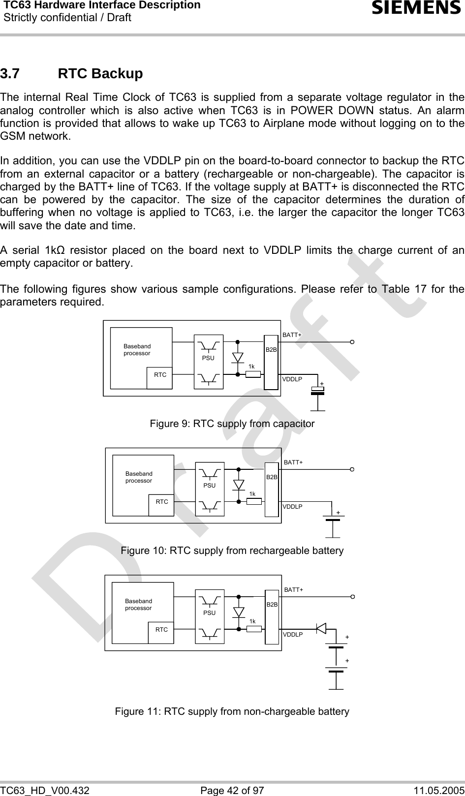 TC63 Hardware Interface Description Strictly confidential / Draft  s TC63_HD_V00.432  Page 42 of 97  11.05.2005 3.7 RTC Backup The internal Real Time Clock of TC63 is supplied from a separate voltage regulator in the analog controller which is also active when TC63 is in POWER DOWN status. An alarm function is provided that allows to wake up TC63 to Airplane mode without logging on to the GSM network.   In addition, you can use the VDDLP pin on the board-to-board connector to backup the RTC from an external capacitor or a battery (rechargeable or non-chargeable). The capacitor is charged by the BATT+ line of TC63. If the voltage supply at BATT+ is disconnected the RTC can be powered by the capacitor. The size of the capacitor determines the duration of buffering when no voltage is applied to TC63, i.e. the larger the capacitor the longer TC63 will save the date and time.   A serial 1k resistor placed on the board next to VDDLP limits the charge current of an empty capacitor or battery.   The following figures show various sample configurations. Please refer to Table 17 for the parameters required.    Baseband processor RTC PSU+BATT+ 1kB2BVDDLP Figure 9: RTC supply from capacitor   RTC +BATT+ 1kB2BVDDLPBaseband processor PSU Figure 10: RTC supply from rechargeable battery   RTC ++BATT+ 1kVDDLPB2BBaseband processor PSU Figure 11: RTC supply from non-chargeable battery 