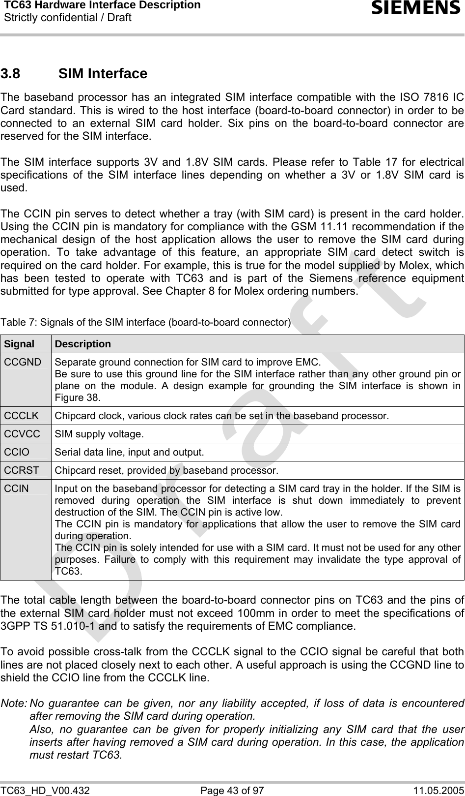 TC63 Hardware Interface Description Strictly confidential / Draft  s TC63_HD_V00.432  Page 43 of 97  11.05.2005 3.8 SIM Interface The baseband processor has an integrated SIM interface compatible with the ISO 7816 IC Card standard. This is wired to the host interface (board-to-board connector) in order to be connected to an external SIM card holder. Six pins on the board-to-board connector are reserved for the SIM interface.   The SIM interface supports 3V and 1.8V SIM cards. Please refer to Table 17 for electrical specifications of the SIM interface lines depending on whether a 3V or 1.8V SIM card is used.  The CCIN pin serves to detect whether a tray (with SIM card) is present in the card holder. Using the CCIN pin is mandatory for compliance with the GSM 11.11 recommendation if the mechanical design of the host application allows the user to remove the SIM card during operation. To take advantage of this feature, an appropriate SIM card detect switch is required on the card holder. For example, this is true for the model supplied by Molex, which has been tested to operate with TC63 and is part of the Siemens reference equipment submitted for type approval. See Chapter 8 for Molex ordering numbers.  Table 7: Signals of the SIM interface (board-to-board connector) Signal  Description CCGND  Separate ground connection for SIM card to improve EMC.  Be sure to use this ground line for the SIM interface rather than any other ground pin or plane on the module. A design example for grounding the SIM interface is shown in Figure 38. CCCLK  Chipcard clock, various clock rates can be set in the baseband processor. CCVCC  SIM supply voltage. CCIO  Serial data line, input and output. CCRST  Chipcard reset, provided by baseband processor. CCIN  Input on the baseband processor for detecting a SIM card tray in the holder. If the SIM is removed during operation the SIM interface is shut down immediately to prevent destruction of the SIM. The CCIN pin is active low. The CCIN pin is mandatory for applications that allow the user to remove the SIM card during operation.  The CCIN pin is solely intended for use with a SIM card. It must not be used for any other purposes. Failure to comply with this requirement may invalidate the type approval of TC63.  The total cable length between the board-to-board connector pins on TC63 and the pins of the external SIM card holder must not exceed 100mm in order to meet the specifications of 3GPP TS 51.010-1 and to satisfy the requirements of EMC compliance.  To avoid possible cross-talk from the CCCLK signal to the CCIO signal be careful that both lines are not placed closely next to each other. A useful approach is using the CCGND line to shield the CCIO line from the CCCLK line.  Note: No guarantee can be given, nor any liability accepted, if loss of data is encountered after removing the SIM card during operation.    Also, no guarantee can be given for properly initializing any SIM card that the user inserts after having removed a SIM card during operation. In this case, the application must restart TC63. 