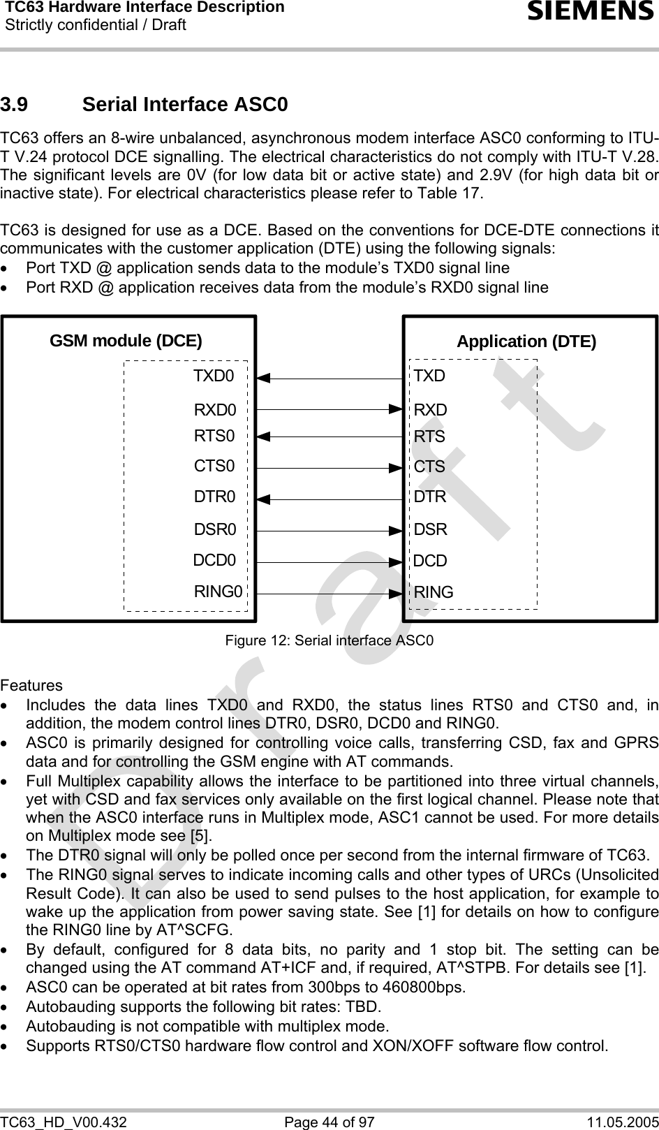 TC63 Hardware Interface Description Strictly confidential / Draft  s TC63_HD_V00.432  Page 44 of 97  11.05.2005 3.9  Serial Interface ASC0 TC63 offers an 8-wire unbalanced, asynchronous modem interface ASC0 conforming to ITU-T V.24 protocol DCE signalling. The electrical characteristics do not comply with ITU-T V.28. The significant levels are 0V (for low data bit or active state) and 2.9V (for high data bit or inactive state). For electrical characteristics please refer to Table 17.  TC63 is designed for use as a DCE. Based on the conventions for DCE-DTE connections it communicates with the customer application (DTE) using the following signals: •  Port TXD @ application sends data to the module’s TXD0 signal line •  Port RXD @ application receives data from the module’s RXD0 signal line  GSM module (DCE) Application (DTE)TXDRXDRTSCTSRINGDCDDSRDTRTXD0RXD0RTS0CTS0RING0DCD0DSR0DTR0 Figure 12: Serial interface ASC0  Features •  Includes the data lines TXD0 and RXD0, the status lines RTS0 and CTS0 and, in addition, the modem control lines DTR0, DSR0, DCD0 and RING0.  •  ASC0 is primarily designed for controlling voice calls, transferring CSD, fax and GPRS data and for controlling the GSM engine with AT commands.  •  Full Multiplex capability allows the interface to be partitioned into three virtual channels, yet with CSD and fax services only available on the first logical channel. Please note that when the ASC0 interface runs in Multiplex mode, ASC1 cannot be used. For more details on Multiplex mode see [5]. •  The DTR0 signal will only be polled once per second from the internal firmware of TC63.  •  The RING0 signal serves to indicate incoming calls and other types of URCs (Unsolicited Result Code). It can also be used to send pulses to the host application, for example to wake up the application from power saving state. See [1] for details on how to configure the RING0 line by AT^SCFG. •  By default, configured for 8 data bits, no parity and 1 stop bit. The setting can be changed using the AT command AT+ICF and, if required, AT^STPB. For details see [1]. •  ASC0 can be operated at bit rates from 300bps to 460800bps. •  Autobauding supports the following bit rates: TBD.  •  Autobauding is not compatible with multiplex mode. •  Supports RTS0/CTS0 hardware flow control and XON/XOFF software flow control.  