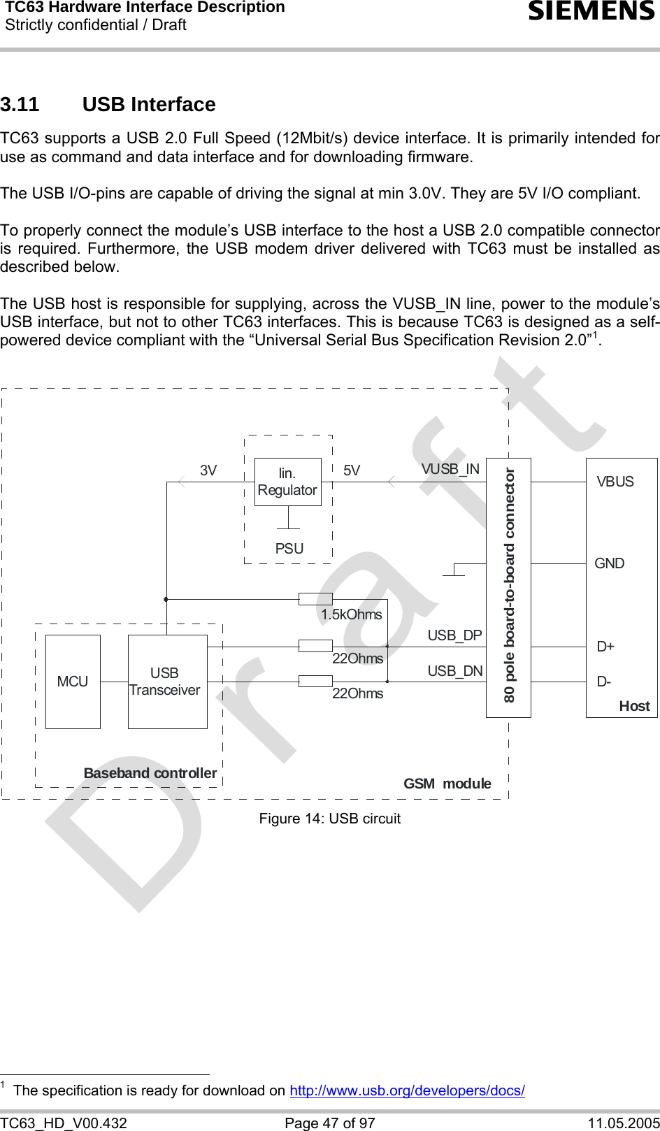 TC63 Hardware Interface Description Strictly confidential / Draft  s TC63_HD_V00.432  Page 47 of 97  11.05.2005 3.11 USB Interface TC63 supports a USB 2.0 Full Speed (12Mbit/s) device interface. It is primarily intended for use as command and data interface and for downloading firmware.  The USB I/O-pins are capable of driving the signal at min 3.0V. They are 5V I/O compliant.  To properly connect the module’s USB interface to the host a USB 2.0 compatible connector is required. Furthermore, the USB modem driver delivered with TC63 must be installed as described below.  The USB host is responsible for supplying, across the VUSB_IN line, power to the module’s USB interface, but not to other TC63 interfaces. This is because TC63 is designed as a self-powered device compliant with the “Universal Serial Bus Specification Revision 2.0”1.   MCUUSBTransceiverlin.RegulatorPSUBaseband controllerGSM  moduleHost22Ohms22Ohms1.5kOhmsUSB_DPUSB_DNVUSB_IN5V3VD+D-VBUSGND80 pole board-to-board connector Figure 14: USB circuit                                                    1  The specification is ready for download on http://www.usb.org/developers/docs/ 