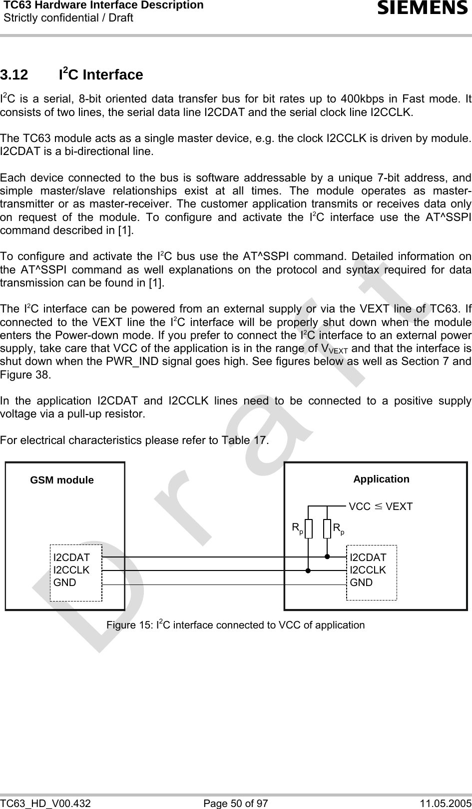 TC63 Hardware Interface Description Strictly confidential / Draft  s TC63_HD_V00.432  Page 50 of 97  11.05.2005 3.12 I2C Interface I2C is a serial, 8-bit oriented data transfer bus for bit rates up to 400kbps in Fast mode. It consists of two lines, the serial data line I2CDAT and the serial clock line I2CCLK.   The TC63 module acts as a single master device, e.g. the clock I2CCLK is driven by module. I2CDAT is a bi-directional line.  Each device connected to the bus is software addressable by a unique 7-bit address, and simple master/slave relationships exist at all times. The module operates as master-transmitter or as master-receiver. The customer application transmits or receives data only on request of the module. To configure and activate the I2C interface use the AT^SSPI command described in [1].  To configure and activate the I2C bus use the AT^SSPI command. Detailed information on the AT^SSPI command as well explanations on the protocol and syntax required for data transmission can be found in [1].  The I2C interface can be powered from an external supply or via the VEXT line of TC63. If connected to the VEXT line the I2C interface will be properly shut down when the module enters the Power-down mode. If you prefer to connect the I2C interface to an external power supply, take care that VCC of the application is in the range of VVEXT and that the interface is shut down when the PWR_IND signal goes high. See figures below as well as Section 7 and Figure 38.  In the application I2CDAT and I2CCLK lines need to be connected to a positive supply voltage via a pull-up resistor.   For electrical characteristics please refer to Table 17.  GSM moduleI2CDATI2CCLKGNDI2CDATI2CCLKGNDApplicationVCCRpRpwVEXT Figure 15: I2C interface connected to VCC of application  