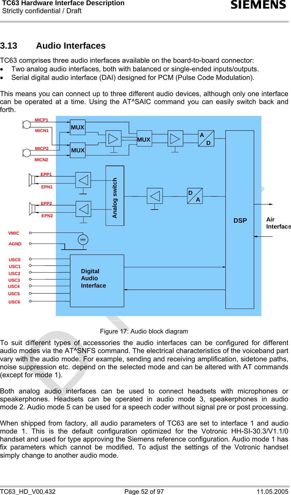 TC63 Hardware Interface Description Strictly confidential / Draft  s TC63_HD_V00.432  Page 52 of 97  11.05.2005 3.13 Audio Interfaces TC63 comprises three audio interfaces available on the board-to-board connector:  •  Two analog audio interfaces, both with balanced or single-ended inputs/outputs. •  Serial digital audio interface (DAI) designed for PCM (Pulse Code Modulation).  This means you can connect up to three different audio devices, although only one interface can be operated at a time. Using the AT^SAIC command you can easily switch back and forth.   Analog switch Digital Audio Interface AirInterfaceDSP MUX MUXD AMICN2 MICP2 MICN1 MICP1 USC6 USC5 USC4 USC3 USC2 AGND USC0 USC1 DA EPP2 EPN2 EPP1 EPN1 VMIC MUX  Figure 17: Audio block diagram To suit different types of accessories the audio interfaces can be configured for different audio modes via the AT^SNFS command. The electrical characteristics of the voiceband part vary with the audio mode. For example, sending and receiving amplification, sidetone paths, noise suppression etc. depend on the selected mode and can be altered with AT commands (except for mode 1).  Both analog audio interfaces can be used to connect headsets with microphones or speakerphones. Headsets can be operated in audio mode 3, speakerphones in audio mode 2. Audio mode 5 can be used for a speech coder without signal pre or post processing.   When shipped from factory, all audio parameters of TC63 are set to interface 1 and audio mode 1. This is the default configuration optimized for the Votronic HH-SI-30.3/V1.1/0 handset and used for type approving the Siemens reference configuration. Audio mode 1 has fix parameters which cannot be modified. To adjust the settings of the Votronic handset simply change to another audio mode. 