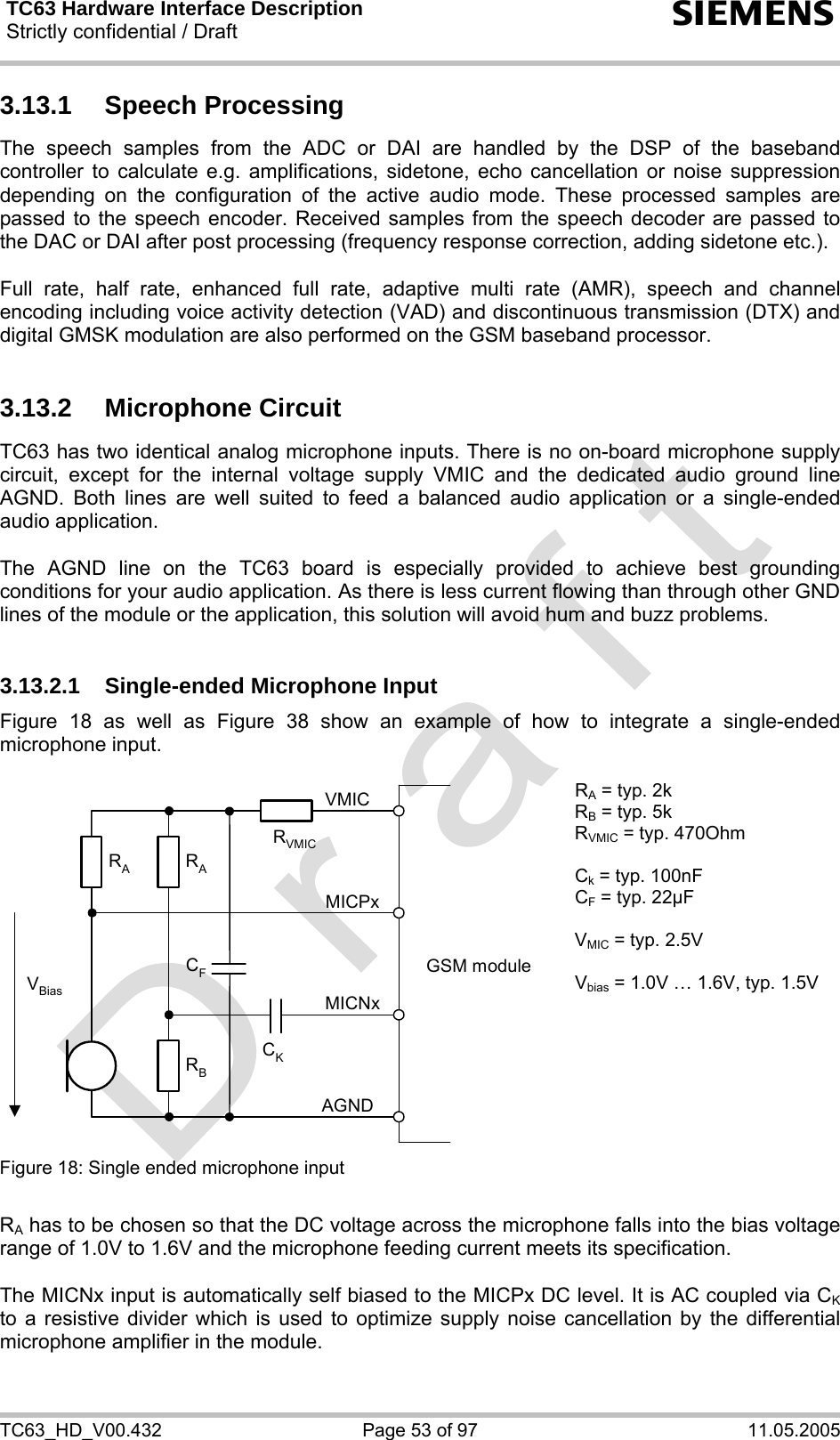 TC63 Hardware Interface Description Strictly confidential / Draft  s TC63_HD_V00.432  Page 53 of 97  11.05.2005 3.13.1 Speech Processing The speech samples from the ADC or DAI are handled by the DSP of the baseband controller to calculate e.g. amplifications, sidetone, echo cancellation or noise suppression depending on the configuration of the active audio mode. These processed samples are passed to the speech encoder. Received samples from the speech decoder are passed to the DAC or DAI after post processing (frequency response correction, adding sidetone etc.).  Full rate, half rate, enhanced full rate, adaptive multi rate (AMR), speech and channel encoding including voice activity detection (VAD) and discontinuous transmission (DTX) and digital GMSK modulation are also performed on the GSM baseband processor.  3.13.2 Microphone Circuit TC63 has two identical analog microphone inputs. There is no on-board microphone supply circuit, except for the internal voltage supply VMIC and the dedicated audio ground line AGND. Both lines are well suited to feed a balanced audio application or a single-ended audio application.   The AGND line on the TC63 board is especially provided to achieve best grounding conditions for your audio application. As there is less current flowing than through other GND lines of the module or the application, this solution will avoid hum and buzz problems.   3.13.2.1 Single-ended Microphone Input Figure 18 as well as Figure 38 show an example of how to integrate a single-ended microphone input.   GSM moduleRBVBiasCKAGNDMICNxMICPxVMICRARACFRVMICRA = typ. 2k RB = typ. 5k RVMIC = typ. 470Ohm  Ck = typ. 100nF CF = typ. 22µF  VMIC = typ. 2.5V  Vbias = 1.0V … 1.6V, typ. 1.5V Figure 18: Single ended microphone input    RA has to be chosen so that the DC voltage across the microphone falls into the bias voltage range of 1.0V to 1.6V and the microphone feeding current meets its specification.  The MICNx input is automatically self biased to the MICPx DC level. It is AC coupled via CK to a resistive divider which is used to optimize supply noise cancellation by the differential microphone amplifier in the module.   