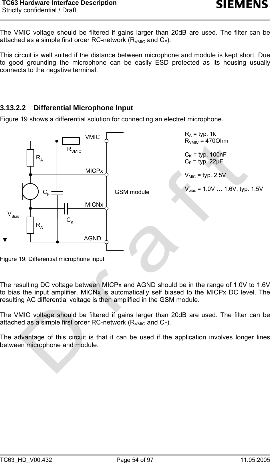 TC63 Hardware Interface Description Strictly confidential / Draft  s TC63_HD_V00.432  Page 54 of 97  11.05.2005 The VMIC voltage should be filtered if gains larger than 20dB are used. The filter can be attached as a simple first order RC-network (RVMIC and CF).  This circuit is well suited if the distance between microphone and module is kept short. Due to good grounding the microphone can be easily ESD protected as its housing usually connects to the negative terminal.     3.13.2.2  Differential Microphone Input Figure 19 shows a differential solution for connecting an electret microphone.   GSM moduleRARAVBias CKAGNDMICNxMICPxVMICCFRVMIC RA = typ. 1k RVMIC = 470Ohm  CK = typ. 100nF CF = typ. 22µF  VMIC = typ. 2.5V  Vbias = 1.0V … 1.6V, typ. 1.5V Figure 19: Differential microphone input     The resulting DC voltage between MICPx and AGND should be in the range of 1.0V to 1.6V to bias the input amplifier. MICNx is automatically self biased to the MICPx DC level. The resulting AC differential voltage is then amplified in the GSM module.   The VMIC voltage should be filtered if gains larger than 20dB are used. The filter can be attached as a simple first order RC-network (RVMIC and CF).  The advantage of this circuit is that it can be used if the application involves longer lines between microphone and module. 