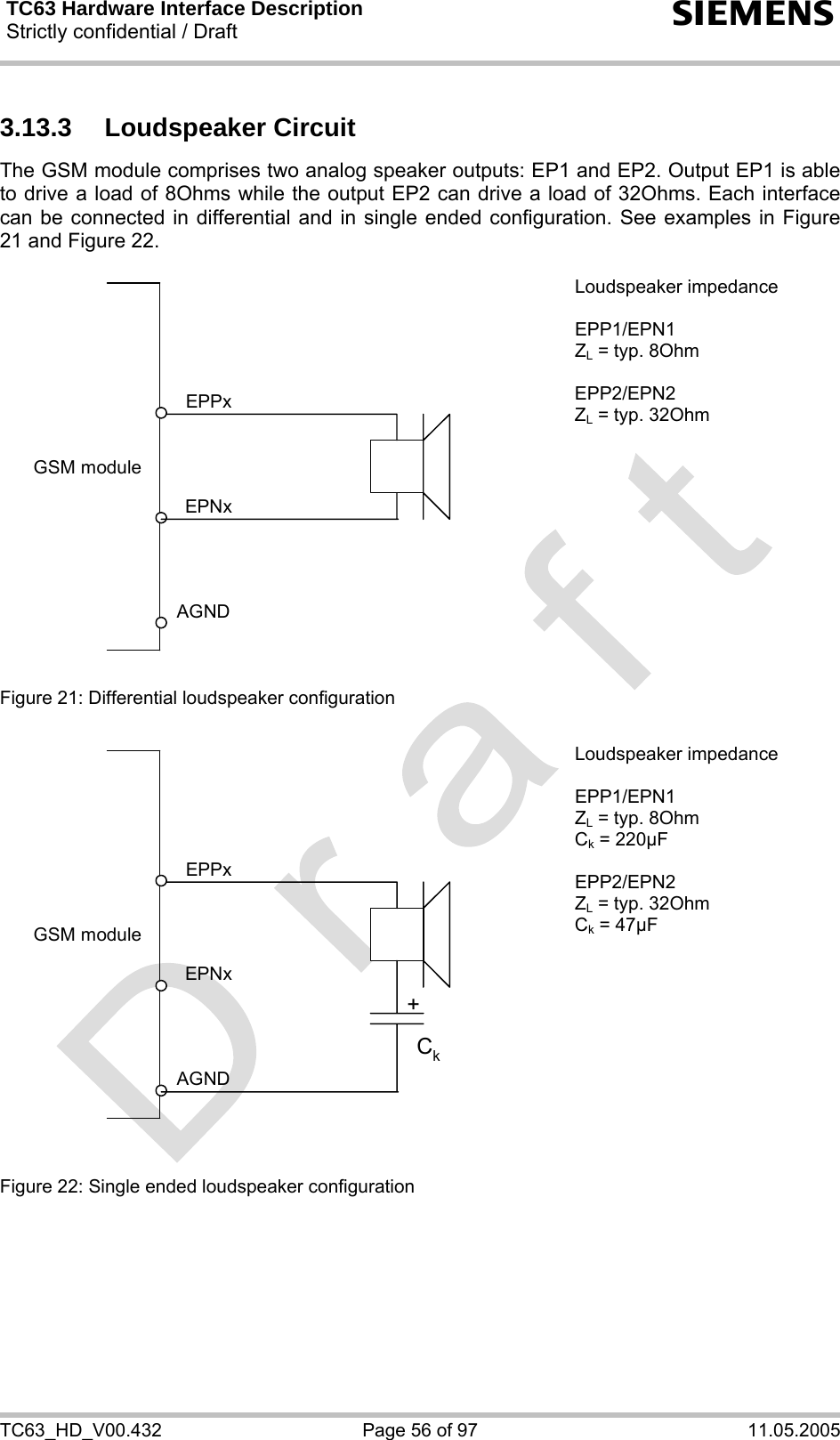 TC63 Hardware Interface Description Strictly confidential / Draft  s TC63_HD_V00.432  Page 56 of 97  11.05.2005 3.13.3 Loudspeaker Circuit The GSM module comprises two analog speaker outputs: EP1 and EP2. Output EP1 is able to drive a load of 8Ohms while the output EP2 can drive a load of 32Ohms. Each interface can be connected in differential and in single ended configuration. See examples in Figure 21 and Figure 22.  GSM moduleAGNDEPNxEPPx  Figure 21: Differential loudspeaker configuration Loudspeaker impedance  EPP1/EPN1 ZL = typ. 8Ohm  EPP2/EPN2 ZL = typ. 32Ohm  GSM moduleAGNDEPNxEPPx+Ck  Figure 22: Single ended loudspeaker configuration Loudspeaker impedance  EPP1/EPN1 ZL = typ. 8Ohm Ck = 220µF  EPP2/EPN2 ZL = typ. 32Ohm Ck = 47µF     