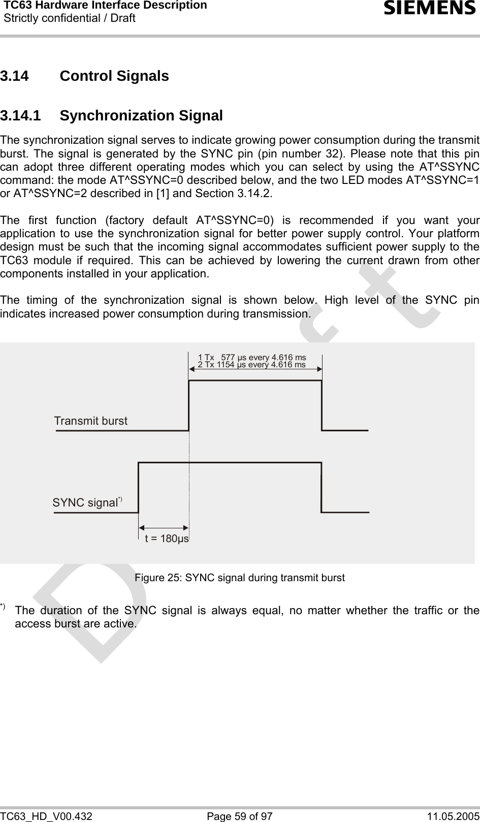 TC63 Hardware Interface Description Strictly confidential / Draft  s TC63_HD_V00.432  Page 59 of 97  11.05.2005 3.14 Control Signals 3.14.1 Synchronization Signal The synchronization signal serves to indicate growing power consumption during the transmit burst. The signal is generated by the SYNC pin (pin number 32). Please note that this pin can adopt three different operating modes which you can select by using the AT^SSYNC command: the mode AT^SSYNC=0 described below, and the two LED modes AT^SSYNC=1 or AT^SSYNC=2 described in [1] and Section 3.14.2.  The first function (factory default AT^SSYNC=0) is recommended if you want your application to use the synchronization signal for better power supply control. Your platform design must be such that the incoming signal accommodates sufficient power supply to the TC63 module if required. This can be achieved by lowering the current drawn from other components installed in your application.   The timing of the synchronization signal is shown below. High level of the SYNC pin indicates increased power consumption during transmission.  Figure 25: SYNC signal during transmit burst  *)  The duration of the SYNC signal is always equal, no matter whether the traffic or the access burst are active.  Transmit burst1 Tx   577 µs every 4.616 ms2 Tx 1154 µs every 4.616 msSYNC signal*)t = 180 sµ