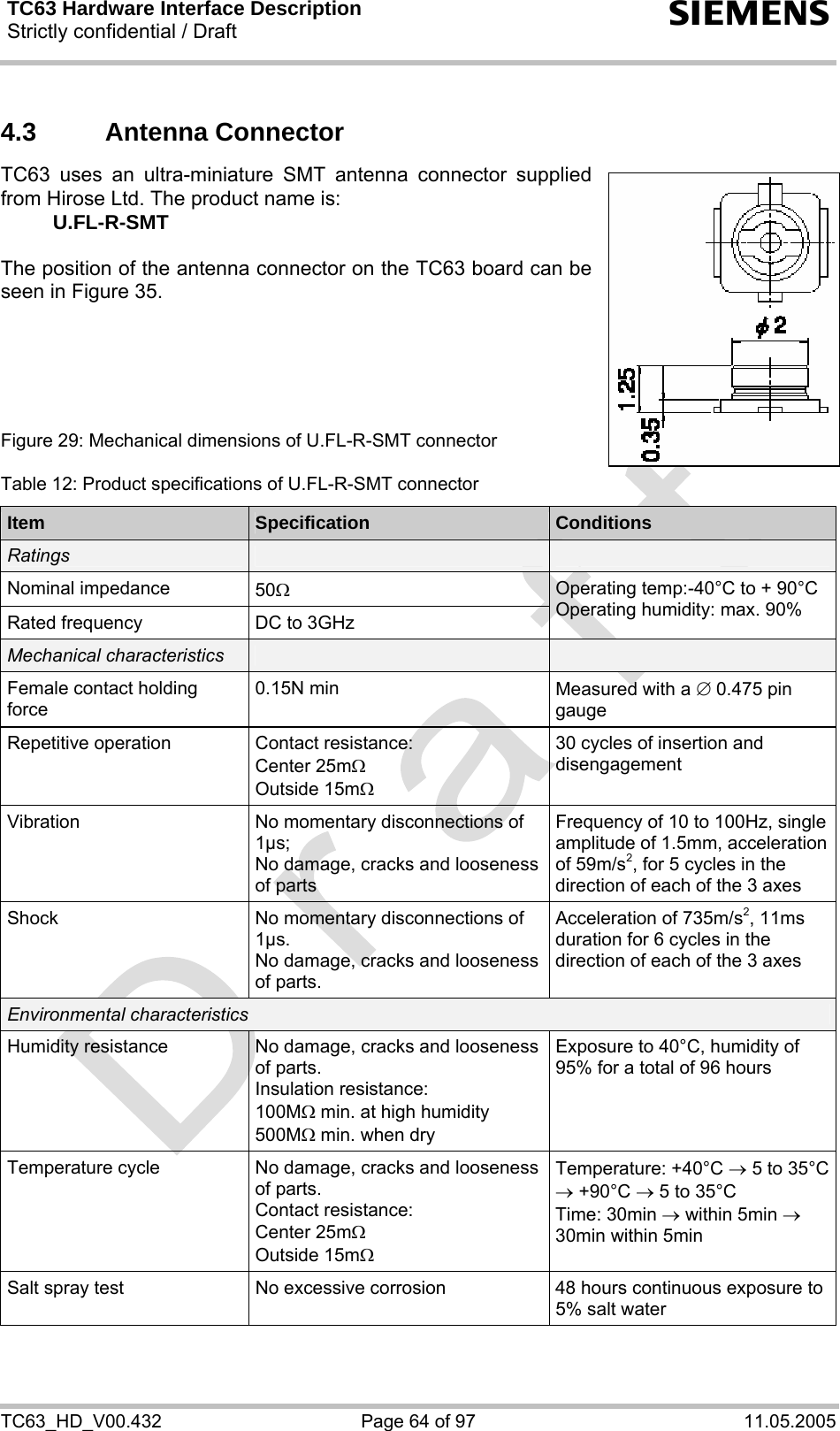 TC63 Hardware Interface Description Strictly confidential / Draft  s TC63_HD_V00.432  Page 64 of 97  11.05.2005 4.3  Antenna Connector  TC63 uses an ultra-miniature SMT antenna connector supplied from Hirose Ltd. The product name is:  U.FL-R-SMT  The position of the antenna connector on the TC63 board can be seen in Figure 35.      Figure 29: Mechanical dimensions of U.FL-R-SMT connector  Table 12: Product specifications of U.FL-R-SMT connector Item  Specification  Conditions Ratings     Nominal impedance  50Ω Rated frequency  DC to 3GHz Operating temp:-40°C to + 90°C Operating humidity: max. 90% Mechanical characteristics     Female contact holding force 0.15N min  Measured with a ∅ 0.475 pin gauge Repetitive operation  Contact resistance: Center 25mΩ  Outside 15mΩ 30 cycles of insertion and disengagement Vibration  No momentary disconnections of 1µs; No damage, cracks and looseness of parts Frequency of 10 to 100Hz, single amplitude of 1.5mm, acceleration of 59m/s2, for 5 cycles in the direction of each of the 3 axes Shock  No momentary disconnections of 1µs. No damage, cracks and looseness of parts. Acceleration of 735m/s2, 11ms duration for 6 cycles in the direction of each of the 3 axes Environmental characteristics Humidity resistance  No damage, cracks and looseness of parts. Insulation resistance:  100MΩ min. at high humidity 500MΩ min. when dry Exposure to 40°C, humidity of 95% for a total of 96 hours Temperature cycle  No damage, cracks and looseness of parts. Contact resistance: Center 25mΩ  Outside 15mΩ Temperature: +40°C → 5 to 35°C → +90°C → 5 to 35°C Time: 30min → within 5min → 30min within 5min Salt spray test  No excessive corrosion  48 hours continuous exposure to 5% salt water  