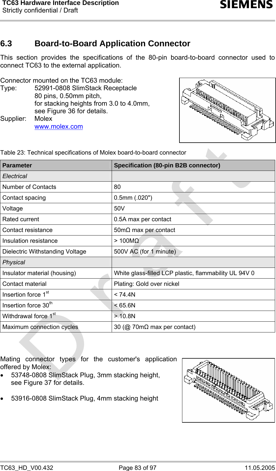 TC63 Hardware Interface Description Strictly confidential / Draft  s TC63_HD_V00.432  Page 83 of 97  11.05.2005 6.3  Board-to-Board Application Connector This section provides the specifications of the 80-pin board-to-board connector used to connect TC63 to the external application.   Connector mounted on the TC63 module: Type:  52991-0808 SlimStack Receptacle    80 pins, 0.50mm pitch,   for stacking heights from 3.0 to 4.0mm,   see Figure 36 for details. Supplier: Molex   www.molex.com    Table 23: Technical specifications of Molex board-to-board connector Parameter  Specification (80-pin B2B connector) Electrical   Number of Contacts  80 Contact spacing  0.5mm (.020&quot;) Voltage 50V Rated current  0.5A max per contact Contact resistance  50m max per contact Insulation resistance  &gt; 100M Dielectric Withstanding Voltage  500V AC (for 1 minute) Physical   Insulator material (housing)  White glass-filled LCP plastic, flammability UL 94V 0 Contact material  Plating: Gold over nickel Insertion force 1st &lt; 74.4N Insertion force 30th &lt; 65.6N Withdrawal force 1st &gt; 10.8N Maximum connection cycles  30 (@ 70m max per contact)    Mating connector types for the customer&apos;s application offered by Molex:  •  53748-0808 SlimStack Plug, 3mm stacking height, see Figure 37 for details.  •  53916-0808 SlimStack Plug, 4mm stacking height     