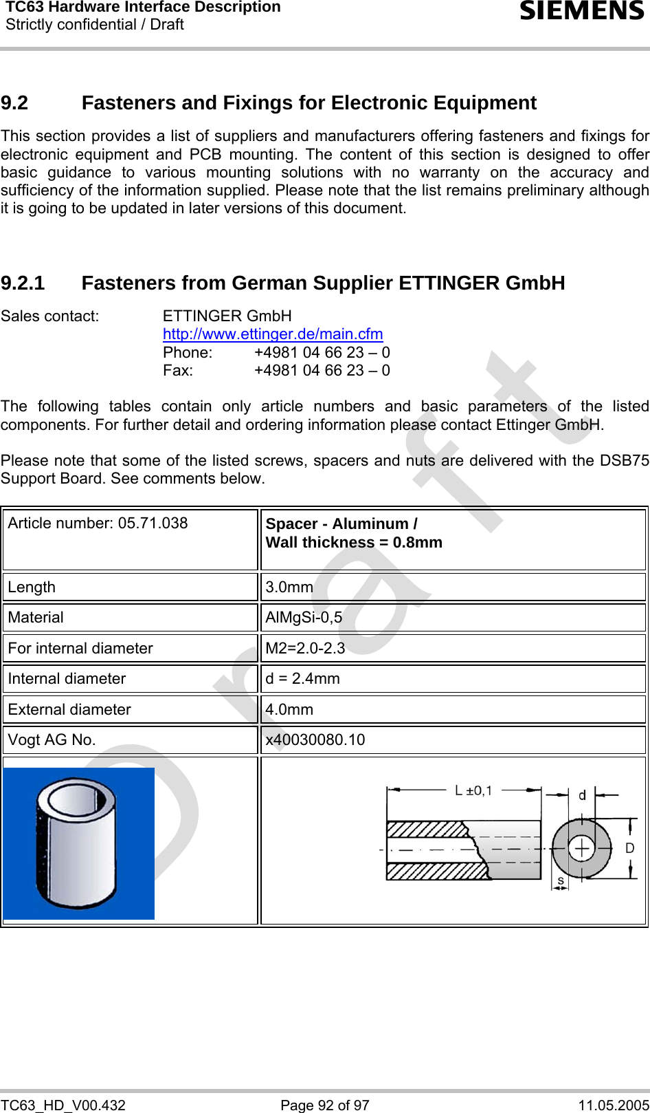 TC63 Hardware Interface Description Strictly confidential / Draft  s TC63_HD_V00.432  Page 92 of 97  11.05.2005 9.2  Fasteners and Fixings for Electronic Equipment This section provides a list of suppliers and manufacturers offering fasteners and fixings for electronic equipment and PCB mounting. The content of this section is designed to offer basic guidance to various mounting solutions with no warranty on the accuracy and sufficiency of the information supplied. Please note that the list remains preliminary although it is going to be updated in later versions of this document.   9.2.1  Fasteners from German Supplier ETTINGER GmbH Sales contact:  ETTINGER GmbH  http://www.ettinger.de/main.cfm   Phone:   +4981 04 66 23 – 0   Fax:    +4981 04 66 23 – 0  The following tables contain only article numbers and basic parameters of the listed components. For further detail and ordering information please contact Ettinger GmbH.   Please note that some of the listed screws, spacers and nuts are delivered with the DSB75 Support Board. See comments below.  Article number: 05.71.038  Spacer - Aluminum / Wall thickness = 0.8mm  Length 3.0mm Material AlMgSi-0,5 For internal diameter  M2=2.0-2.3  Internal diameter  d = 2.4mm External diameter  4.0mm Vogt AG No.  x40030080.10      