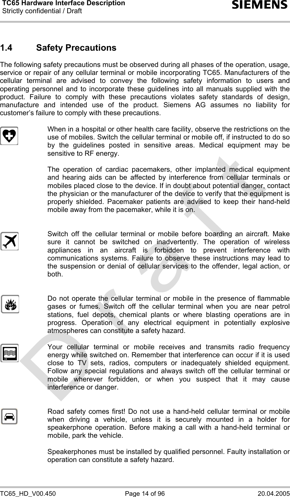 TC65 Hardware Interface Description Strictly confidential / Draft  s TC65_HD_V00.450  Page 14 of 96  20.04.2005 1.4 Safety Precautions The following safety precautions must be observed during all phases of the operation, usage, service or repair of any cellular terminal or mobile incorporating TC65. Manufacturers of the cellular terminal are advised to convey the following safety information to users and operating personnel and to incorporate these guidelines into all manuals supplied with the product. Failure to comply with these precautions violates safety standards of design, manufacture and intended use of the product. Siemens AG assumes no liability for customer’s failure to comply with these precautions.    When in a hospital or other health care facility, observe the restrictions on the use of mobiles. Switch the cellular terminal or mobile off, if instructed to do so by the guidelines posted in sensitive areas. Medical equipment may be sensitive to RF energy.   The operation of cardiac pacemakers, other implanted medical equipment and hearing aids can be affected by interference from cellular terminals or mobiles placed close to the device. If in doubt about potential danger, contact the physician or the manufacturer of the device to verify that the equipment is properly shielded. Pacemaker patients are advised to keep their hand-held mobile away from the pacemaker, while it is on.      Switch off the cellular terminal or mobile before boarding an aircraft. Make sure it cannot be switched on inadvertently. The operation of wireless appliances in an aircraft is forbidden to prevent interference with communications systems. Failure to observe these instructions may lead to the suspension or denial of cellular services to the offender, legal action, or both.     Do not operate the cellular terminal or mobile in the presence of flammable gases or fumes. Switch off the cellular terminal when you are near petrol stations, fuel depots, chemical plants or where blasting operations are in progress. Operation of any electrical equipment in potentially explosive atmospheres can constitute a safety hazard.    Your cellular terminal or mobile receives and transmits radio frequency energy while switched on. Remember that interference can occur if it is used close to TV sets, radios, computers or inadequately shielded equipment. Follow any special regulations and always switch off the cellular terminal or mobile wherever forbidden, or when you suspect that it may cause interference or danger.     Road safety comes first! Do not use a hand-held cellular terminal or mobile when driving a vehicle, unless it is securely mounted in a holder for speakerphone operation. Before making a call with a hand-held terminal or mobile, park the vehicle.   Speakerphones must be installed by qualified personnel. Faulty installation or operation can constitute a safety hazard.  