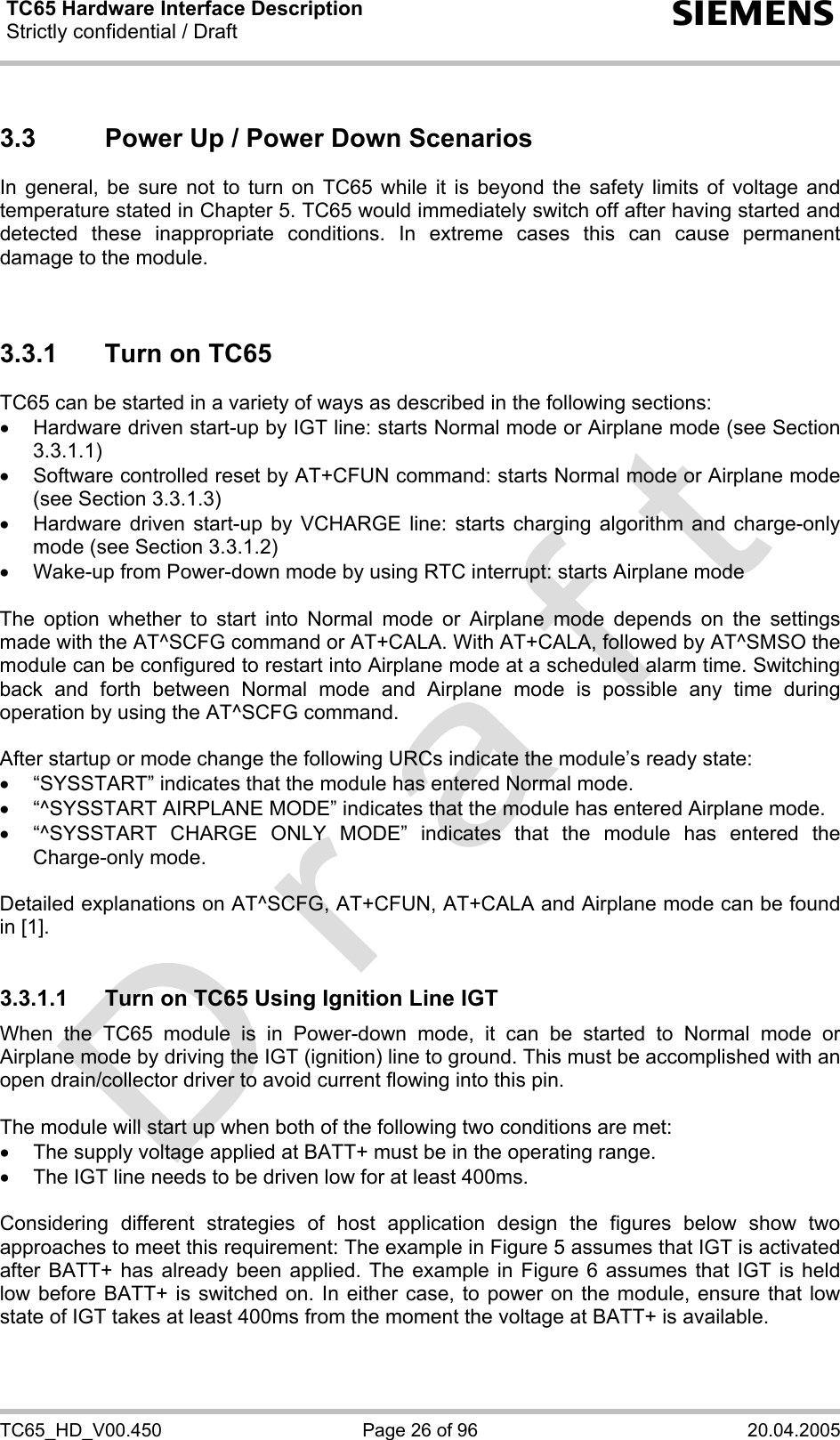 TC65 Hardware Interface Description Strictly confidential / Draft  s TC65_HD_V00.450  Page 26 of 96  20.04.2005 3.3  Power Up / Power Down Scenarios In general, be sure not to turn on TC65 while it is beyond the safety limits of voltage and temperature stated in Chapter 5. TC65 would immediately switch off after having started and detected these inappropriate conditions. In extreme cases this can cause permanent damage to the module.    3.3.1  Turn on TC65 TC65 can be started in a variety of ways as described in the following sections: •  Hardware driven start-up by IGT line: starts Normal mode or Airplane mode (see Section 3.3.1.1) •  Software controlled reset by AT+CFUN command: starts Normal mode or Airplane mode (see Section 3.3.1.3) •  Hardware driven start-up by VCHARGE line: starts charging algorithm and charge-only mode (see Section 3.3.1.2) •  Wake-up from Power-down mode by using RTC interrupt: starts Airplane mode  The option whether to start into Normal mode or Airplane mode depends on the settings made with the AT^SCFG command or AT+CALA. With AT+CALA, followed by AT^SMSO the module can be configured to restart into Airplane mode at a scheduled alarm time. Switching back and forth between Normal mode and Airplane mode is possible any time during operation by using the AT^SCFG command.   After startup or mode change the following URCs indicate the module’s ready state: •  “SYSSTART” indicates that the module has entered Normal mode. •  “^SYSSTART AIRPLANE MODE” indicates that the module has entered Airplane mode. •  “^SYSSTART CHARGE ONLY MODE” indicates that the module has entered the Charge-only mode.  Detailed explanations on AT^SCFG, AT+CFUN, AT+CALA and Airplane mode can be found in [1].   3.3.1.1  Turn on TC65 Using Ignition Line IGT When the TC65 module is in Power-down mode, it can be started to Normal mode or Airplane mode by driving the IGT (ignition) line to ground. This must be accomplished with an open drain/collector driver to avoid current flowing into this pin.   The module will start up when both of the following two conditions are met:  •  The supply voltage applied at BATT+ must be in the operating range.  •  The IGT line needs to be driven low for at least 400ms.  Considering different strategies of host application design the figures below show two approaches to meet this requirement: The example in Figure 5 assumes that IGT is activated after BATT+ has already been applied. The example in Figure 6 assumes that IGT is held low before BATT+ is switched on. In either case, to power on the module, ensure that low state of IGT takes at least 400ms from the moment the voltage at BATT+ is available.  