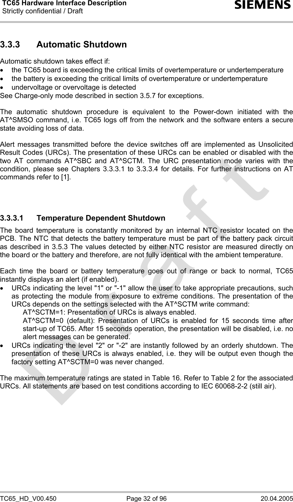 TC65 Hardware Interface Description Strictly confidential / Draft  s TC65_HD_V00.450  Page 32 of 96  20.04.2005 3.3.3 Automatic Shutdown Automatic shutdown takes effect if: •  the TC65 board is exceeding the critical limits of overtemperature or undertemperature •  the battery is exceeding the critical limits of overtemperature or undertemperature •  undervoltage or overvoltage is detected See Charge-only mode described in section 3.5.7 for exceptions.   The automatic shutdown procedure is equivalent to the Power-down initiated with the AT^SMSO command, i.e. TC65 logs off from the network and the software enters a secure state avoiding loss of data.   Alert messages transmitted before the device switches off are implemented as Unsolicited Result Codes (URCs). The presentation of these URCs can be enabled or disabled with the two AT commands AT^SBC and AT^SCTM. The URC presentation mode varies with the condition, please see Chapters 3.3.3.1 to 3.3.3.4 for details. For further instructions on AT commands refer to [1].    3.3.3.1  Temperature Dependent Shutdown The board temperature is constantly monitored by an internal NTC resistor located on the PCB. The NTC that detects the battery temperature must be part of the battery pack circuit as described in 3.5.3 The values detected by either NTC resistor are measured directly on the board or the battery and therefore, are not fully identical with the ambient temperature.   Each time the board or battery temperature goes out of range or back to normal, TC65 instantly displays an alert (if enabled). •  URCs indicating the level &quot;1&quot; or &quot;-1&quot; allow the user to take appropriate precautions, such as protecting the module from exposure to extreme conditions. The presentation of the URCs depends on the settings selected with the AT^SCTM write command:     AT^SCTM=1: Presentation of URCs is always enabled.      AT^SCTM=0 (default): Presentation of URCs is enabled for 15 seconds time after start-up of TC65. After 15 seconds operation, the presentation will be disabled, i.e. no alert messages can be generated.  •  URCs indicating the level &quot;2&quot; or &quot;-2&quot; are instantly followed by an orderly shutdown. The presentation of these URCs is always enabled, i.e. they will be output even though the factory setting AT^SCTM=0 was never changed.  The maximum temperature ratings are stated in Table 16. Refer to Table 2 for the associated URCs. All statements are based on test conditions according to IEC 60068-2-2 (still air).  