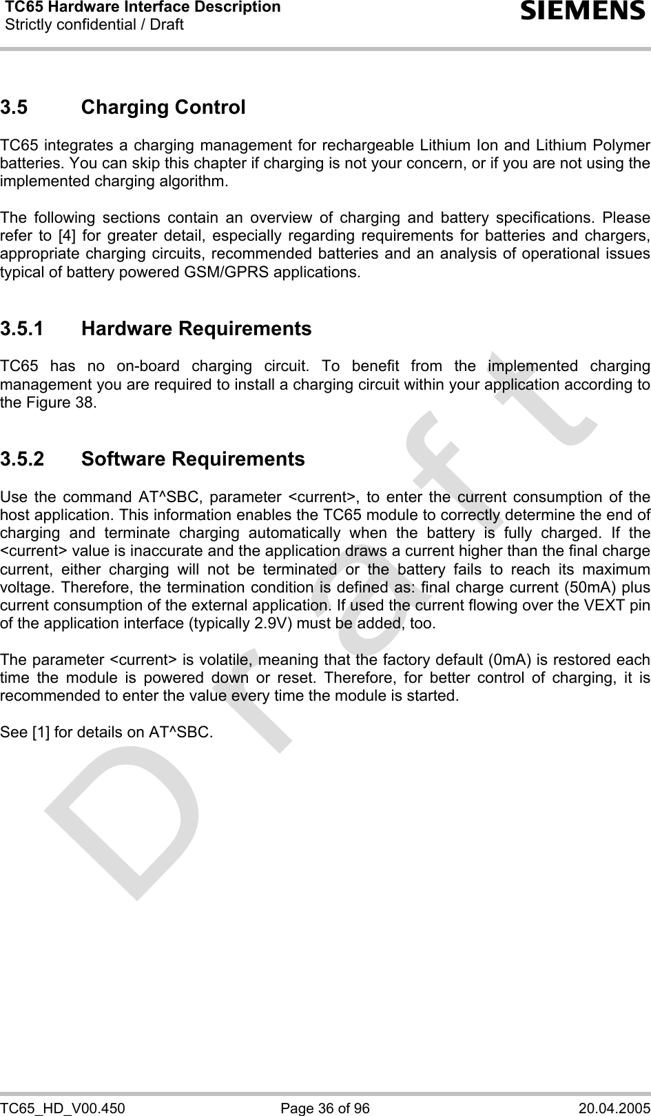 TC65 Hardware Interface Description Strictly confidential / Draft  s TC65_HD_V00.450  Page 36 of 96  20.04.2005 3.5 Charging Control TC65 integrates a charging management for rechargeable Lithium Ion and Lithium Polymer batteries. You can skip this chapter if charging is not your concern, or if you are not using the implemented charging algorithm.  The following sections contain an overview of charging and battery specifications. Please refer to [4] for greater detail, especially regarding requirements for batteries and chargers, appropriate charging circuits, recommended batteries and an analysis of operational issues typical of battery powered GSM/GPRS applications.  3.5.1 Hardware Requirements TC65 has no on-board charging circuit. To benefit from the implemented charging management you are required to install a charging circuit within your application according to the Figure 38.   3.5.2 Software Requirements Use the command AT^SBC, parameter &lt;current&gt;, to enter the current consumption of the host application. This information enables the TC65 module to correctly determine the end of charging and terminate charging automatically when the battery is fully charged. If the &lt;current&gt; value is inaccurate and the application draws a current higher than the final charge current, either charging will not be terminated or the battery fails to reach its maximum voltage. Therefore, the termination condition is defined as: final charge current (50mA) plus current consumption of the external application. If used the current flowing over the VEXT pin of the application interface (typically 2.9V) must be added, too.   The parameter &lt;current&gt; is volatile, meaning that the factory default (0mA) is restored each time the module is powered down or reset. Therefore, for better control of charging, it is recommended to enter the value every time the module is started.  See [1] for details on AT^SBC.  