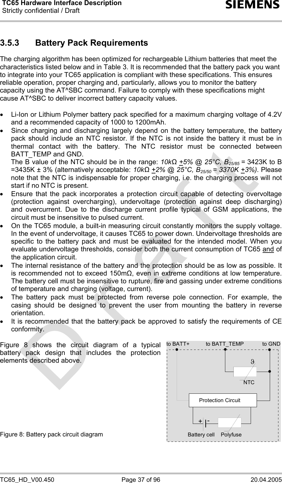 TC65 Hardware Interface Description Strictly confidential / Draft  s TC65_HD_V00.450  Page 37 of 96  20.04.2005 3.5.3  Battery Pack Requirements The charging algorithm has been optimized for rechargeable Lithium batteries that meet the characteristics listed below and in Table 3. It is recommended that the battery pack you want to integrate into your TC65 application is compliant with these specifications. This ensures reliable operation, proper charging and, particularly, allows you to monitor the battery capacity using the AT^SBC command. Failure to comply with these specifications might cause AT^SBC to deliver incorrect battery capacity values.   •  Li-Ion or Lithium Polymer battery pack specified for a maximum charging voltage of 4.2V and a recommended capacity of 1000 to 1200mAh.  •  Since charging and discharging largely depend on the battery temperature, the battery pack should include an NTC resistor. If the NTC is not inside the battery it must be in thermal contact with the battery. The NTC resistor must be connected between BATT_TEMP and GND.  The B value of the NTC should be in the range: 10kΩ +5% @ 25°C, B25/85 = 3423K to B =3435K ± 3% (alternatively acceptable: 10kΩ +2% @ 25°C, B25/50 = 3370K +3%). Please note that the NTC is indispensable for proper charging, i.e. the charging process will not start if no NTC is present. •  Ensure that the pack incorporates a protection circuit capable of detecting overvoltage (protection against overcharging), undervoltage (protection against deep discharging) and overcurrent. Due to the discharge current profile typical of GSM applications, the circuit must be insensitive to pulsed current. •  On the TC65 module, a built-in measuring circuit constantly monitors the supply voltage. In the event of undervoltage, it causes TC65 to power down. Undervoltage thresholds are specific to the battery pack and must be evaluated for the intended model. When you evaluate undervoltage thresholds, consider both the current consumption of TC65 and of the application circuit.  •  The internal resistance of the battery and the protection should be as low as possible. It is recommended not to exceed 150m, even in extreme conditions at low temperature. The battery cell must be insensitive to rupture, fire and gassing under extreme conditions of temperature and charging (voltage, current). •  The battery pack must be protected from reverse pole connection. For example, the casing should be designed to prevent the user from mounting the battery in reverse orientation. •  It is recommended that the battery pack be approved to satisfy the requirements of CE conformity.  Figure 8 shows the circuit diagram of a typical battery pack design that includes the protection elements described above.          Figure 8: Battery pack circuit diagram  to BATT_TEMP to GNDNTCPolyfuseϑProtection Circuit+-Battery cellto BATT+
