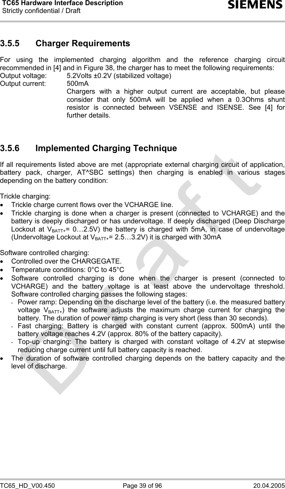 TC65 Hardware Interface Description Strictly confidential / Draft  s TC65_HD_V00.450  Page 39 of 96  20.04.2005 3.5.5 Charger Requirements For using the implemented charging algorithm and the reference charging circuit recommended in [4] and in Figure 38, the charger has to meet the following requirements: Output voltage:   5.2Volts ±0.2V (stabilized voltage) Output current:   500mA     Chargers with a higher output current are acceptable, but please consider that only 500mA will be applied when a 0.3Ohms shunt resistor is connected between VSENSE and ISENSE. See [4] for further details.   3.5.6  Implemented Charging Technique If all requirements listed above are met (appropriate external charging circuit of application, battery pack, charger, AT^SBC settings) then charging is enabled in various stages depending on the battery condition:  Trickle charging: •  Trickle charge current flows over the VCHARGE line. •  Trickle charging is done when a charger is present (connected to VCHARGE) and the battery is deeply discharged or has undervoltage. If deeply discharged (Deep Discharge Lockout at VBATT+= 0…2.5V) the battery is charged with 5mA, in case of undervoltage (Undervoltage Lockout at VBATT+= 2.5…3.2V) it is charged with 30mA  Software controlled charging: •  Controlled over the CHARGEGATE. •  Temperature conditions: 0°C to 45°C •  Software controlled charging is done when the charger is present (connected to VCHARGE) and the battery voltage is at least above the undervoltage threshold. Software controlled charging passes the following stages: -  Power ramp: Depending on the discharge level of the battery (i.e. the measured battery voltage VBATT+) the software adjusts the maximum charge current for charging the battery. The duration of power ramp charging is very short (less than 30 seconds). -  Fast charging: Battery is charged with constant current (approx. 500mA) until the battery voltage reaches 4.2V (approx. 80% of the battery capacity).  -  Top-up charging: The battery is charged with constant voltage of 4.2V at stepwise reducing charge current until full battery capacity is reached.  •  The duration of software controlled charging depends on the battery capacity and the level of discharge.   